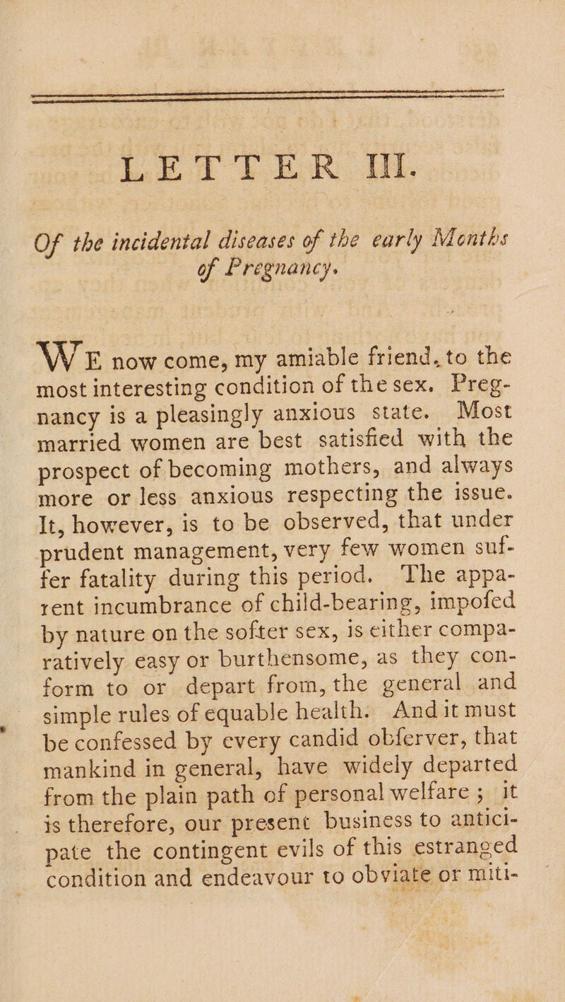 Of the incidental diseases of the early Months of Pregnancy. WE now come, my amiable friend, to the most interesting condition of the sex. Preg- nancy is a pleasingly anxious state. Most married women are best satisfied with the prospect of becoming mothers, and always more or less anxious respecting the issue. It, however, is to be observed, that under prudent management, very few women suf- fer fatality during this period. The appa- rent incumbrance of child-bearing, impofed by nature on the softer sex, is either compa- ratively easy or burthensome, as they con- form to or depart from,the general and simple rules of equable health. And it must be confessed by every candid obferver, that mankind in general, have widely departed from the plain path of personal welfare ; it is therefore, our present business to antici- pate the contingent evils of this estranged condition and endeavour to obviate or miti-
