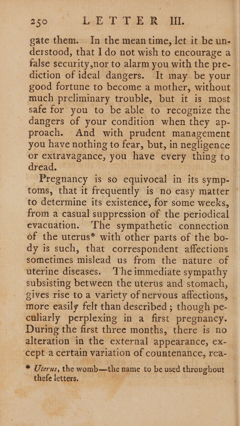 gate them. In the mean time, let it be un- derstood, that Ido not wish to encourage a false security,nor to alarm you with the pre- diction of ideal dangers. It may be your good fortune to become a mother, without much preliminary trouble, but it is most safe for you to be able to recognize the dangers of your condition when they ap- proach. And with prudent management you have nothing to fear, but, in negligence ~ or extravagance, you have every thing to dread. | ! Pregnancy is so equivocal in its symp- toms, that it frequently is no easy matter to determine its existence, for some weeks, from a casual suppression of the periodical evacuation. The sympathetic connection of the uterus* with other parts of the bo- dy is such, that correspondent affections sometimes mislead us from the nature of uterine diseases. ‘The immediate sympathy subsisting between the uterus and stomach, gives rise to a variety of nervous affections, more easily felt than described ; though pe- culiarly perplexing in a first pregnancy. During the first three months, there is no alteration in the external appearance, ex- ‘cept a certain variation of countenance, rea- * Uterus, the womb—the name to be used throu ghout thefe letters.
