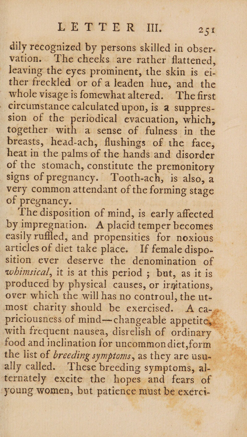WE BP BR AL: a5 dily recognized by persons skilled in obser. vation. The cheeks are rather flattened, leaving the eyes prominent, the skin is ei- ther freckled or of a leaden hue, and the _ whole visage is fomewhat altered. The first _ circumstance calculated upon, is a suppres- sion of the periodical evacuation, which, together with a sense of fulness In the breasts, head-ach, flushings of the face, heat in the palms of the hands and disorder of the stomach, constitute the premonitory signs of pregnancy. Tooth-ach, is also, a very common attendant of the forming stage of pregnancy. The disposition of mind, is early affected by impregnation. A placid temper becomes easily ruffled, and propensities for noxious articles of diet take place. If female dispo- sition ever deserve the denomination of whimsical, it is at this period ; but, as it is produced by physical causes, or iryitations, over which the will has no controul, the ut- most charity should be exercised. <A ca-. priciousness of mind—changeable appetite. ally called. These breeding symptoms, al- ternately excite the hopes and fears of young women, but patience must be exerct-