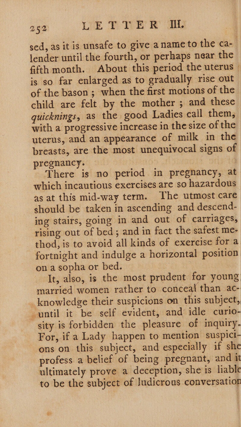 sed, as it is unsafe to give aname to the ca- lender until the fourth, or perhaps near the fifth month. About this period the uterus — is so far enlarged as to gradually rise out of the bason ; when the first motions of the child are felt by the mother ; and these quicknings, as the good Ladies call them, with a progressive increase in the size of the uterus, and an appearance of milk in the breasts, are the most unequivocal signs of pregnancy. 4 There is no period in pregnancy, at which incautious exercises are so hazardous as at this mid-way term. he utmost care should be taken in ascending and descend- ing stairs, going in and out of carriages, rising out of bed; and in fact the safest me- thod, is to avoid all kinds of exercise fora fortnight and indulge a horizontal position on a sopha or bed. It, also, is the most prudent for young, married women rather to conceal than ac- _ knowledge their suspicions on this subject, until it be self evident, and idle curlo- sity is forbidden the pleasure of inquiry. For, if a Lady happen to mention suspicti- ons on this subject, and especially if she profess a belief of being pregnant, and it ‘ultimately prove a deception, she is liable to be the subject of Judicrous conversatior
