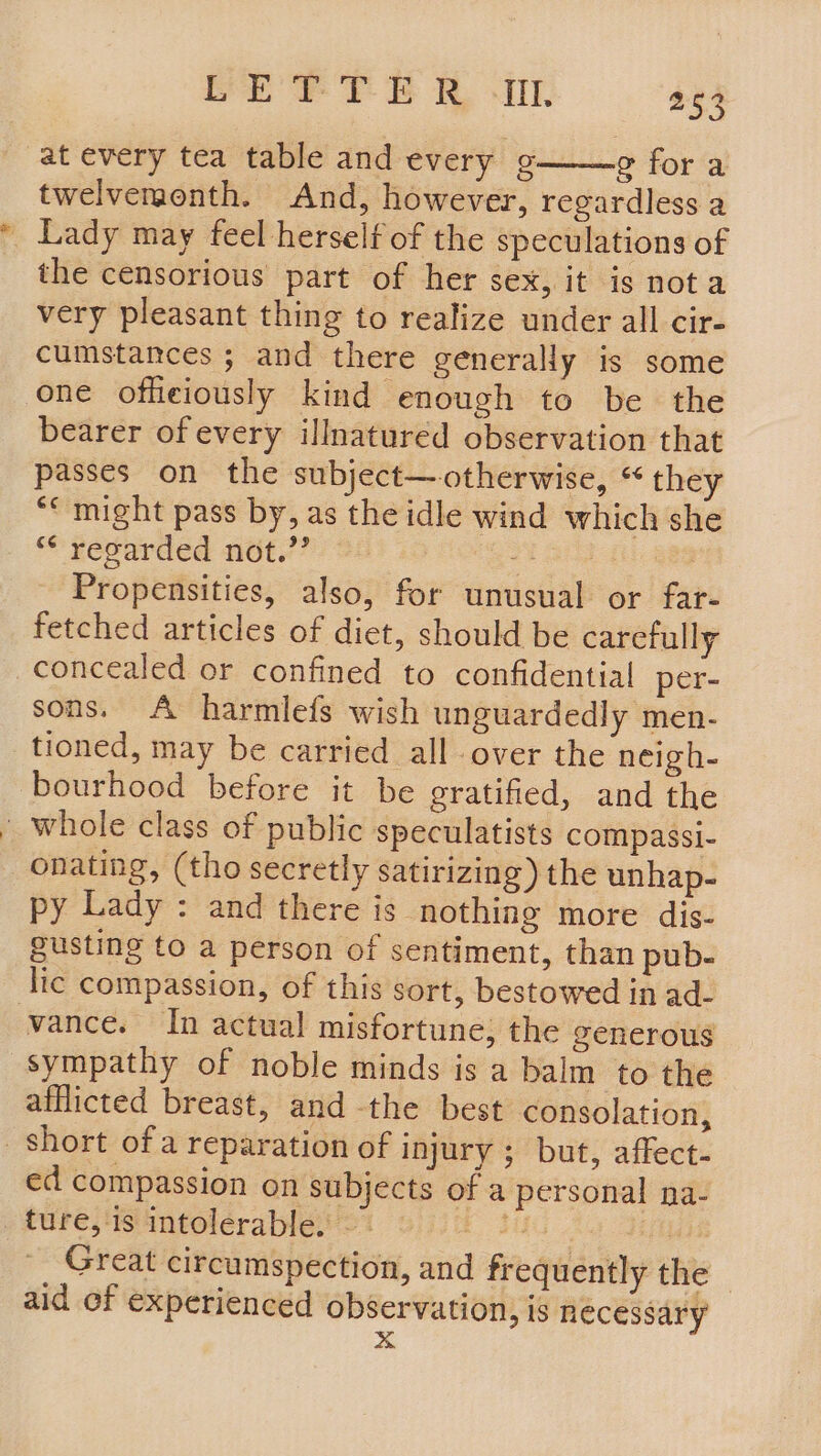 at every tea table and every ¢ ¢ fora twelvemonth. And, however, regardless a Lady may feel herself of the speculations of the censorious part of her sex, it is not a very pleasant thing to realize under all cir- cumstances ; and there generally is some one offeiously kind enough to be the bearer of every illnatured observation that passes on the subject—otherwise, “ they ““ might pass by, as the idle wind which she ** regarded not.’’ on, Propensities, also, for unusual or far- fetched articles of diet, should be carefully sons. A harmlefs wish unguardedly men- tioned, may be carried all over the neigh- bourhood before it be gratified, and the onating, (tho secretly satirizing) the unhap- py Lady : and there is nothing more dis- gusting to a person of sentiment, than pub- lic compassion, of this sort, bestowed in ad- sympathy of noble minds is a balm to the afflicted breast, and the best consolation, ed compassion on subjects of a personal na- Great circumspection, and frequently the — aid of experienced observation, is necessary x