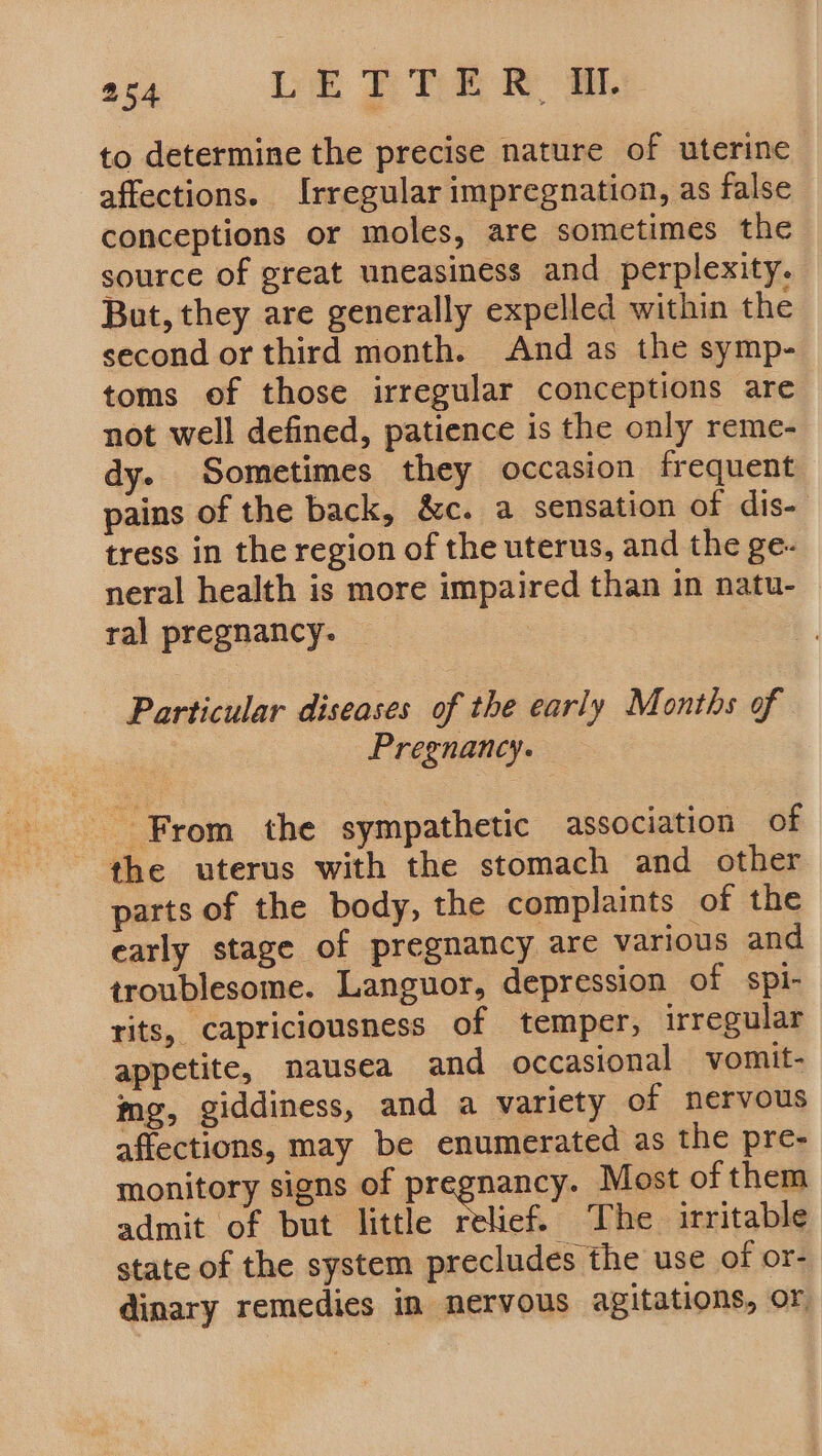 to determine the precise nature of uterine affections. Irregular impregnation, as false conceptions or moles, are sometimes the source of great uneasiness and perplexity. But, they are generally expelled within the second or third month. And as the symp- toms of those irregular conceptions are not well defined, patience is the only reme- dy. Sometimes they occasion frequent pains of the back, &amp;c. a sensation of dis- tress in the region of the uterus, and the ge- neral health is more impaired than in natu- ral pregnancy. Particular diseases of the early Months of Pregnancy. From the sympathetic association of the uterus with the stomach and other parts of the body, the complaints of the early stage of pregnancy are various and troublesome. Languor, depression of spi- rits, capriciousness of temper, irregular appetite, nausea and occasional vomit- mg, giddiness, and a variety of nervous affections, may be enumerated as the pre- monitory signs of Beeghen Most of them admit of but little relief. The irritable state of the system precludes the use of or- dinary remedies in nervous agitations, or