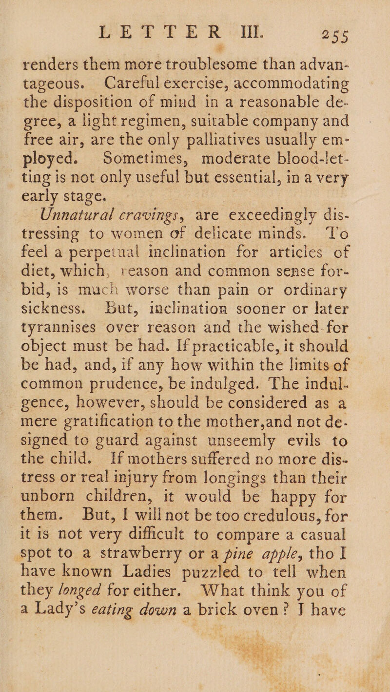 renders them more traliblesoine than advan- tageous. Careful exercise, accommodating the disposition of mind in a reasonable de- gree, a light regimen, suitable company and free air, are the only palliatives usually em- ployed. Seat eee moderate blood-let- _ ting is not only useful but essential, in a very early stage. Unnatural CaaS are exceedingly dis- tressing to women of delicate minds. To feel a perpetual inclination for articles of diet, which, reason and common sense for- bid, is much worse than pain or ordinary sickness. but, inclination sooner or later tyrannises over reason and the wished-for object must be had. If practicable, it should be had, and, if any how within the limits of common prudence, be indulged. The indul- gence, however, should be considered as a mere gratification to the mother,and not de- signed to guard against unseemly evils to the child. If mothers suffered no more dis- _ tress or real injury from longings than their unborn children, it would be happy for them. But, I willnot be too credulous, for it is not very difficult to compare a casual spot to a strawberry or a pine apple, tho I have known Ladies puzzled to tell when they /onged for either. What think you of a Lady’s eating down a Prine oven? J have i ae ec ee digit oe i ¥ ig® wy a%, 7 a BN