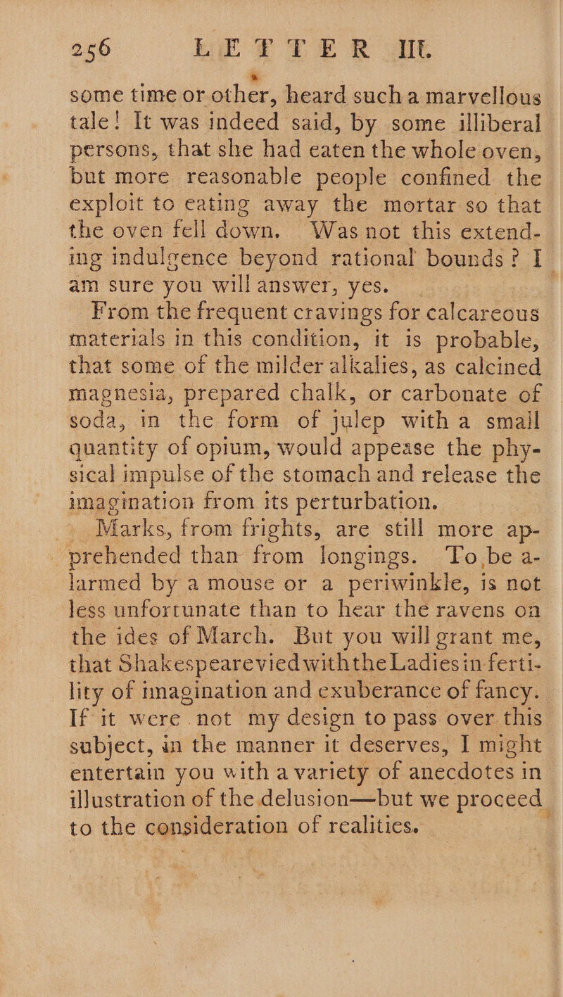 * some time or other, heard sucha marvellous tale! It was indeed said, by some illiberal persons, that she had eaten the whole oven, but more reasonable people confined the exploit to eating away the mortar so that the oven fell down. Was not this extend- ing induleence beyond rational bounds? I am sure you will answer, yes. From the frequent cravings for calcareous materials in this condition, it is probable, that some of the milder alkalies, as calcined magnesia, prepared chalk, or carbonate of soda, in the form of julep with a smail quantity of opium, would appease the phy- sical impulse of the stomach and release the imagination from its perturbation. _ Marks, from frights, are still more ap- _ prehended than from longings. To,be a- larmed by a mouse or a periwinkle, is not less unfortunate than to hear the ravens on the ides of March. But you will grant me, that Shakespearevied withthe Ladies in ferti- lity of imagination and exuberance of fancy. If it were not my design to pass over this subject, in the manner it deserves, I might entertain you with a variety of anecdotes i in iJustration of the delusion—but we proceed to the consideration of realities. |
