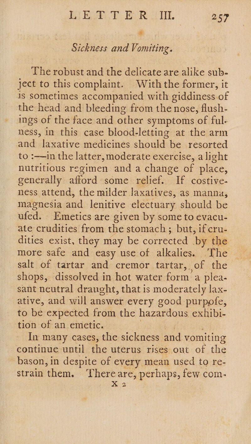 Ei RY ER LIE. 259 x Sickness and Vomiting. The robust and the delicate are alike sub- ject to this complaint. With the former, it is sometimes accompanied with giddiness of the head and bleeding from the nose, flush- ings of the face and other symptoms of ful- ness, in this case blood-letting at the arm and laxative medicines should be resorted to :—in the latter, moderate exercise, alight nutritious regimen and a change of place, generally afford some relief. If costive- ness attend, the milder laxatives, as manna, magnesia and lenitive electuary should be ufed. Emetics are given by some to evacu- ate crudities from the stomach ; but, if cru- dities exist, they may be corrected ‘by the more safe and easy use of alkalies. The salt of tartar and cremor tartar, of the shops, dissolved in hot water form’ a plea- sant neutral draught, that is moderately lax- ative, and will answer every good purpofe, to be expected from the hazardous exhibi- tion of an emetic. In many cases, the sickness and vomiting continue until the uterus rises out of the bason, in despite of every mean used to re- strain them. ‘There are, perhaps, few com. X2