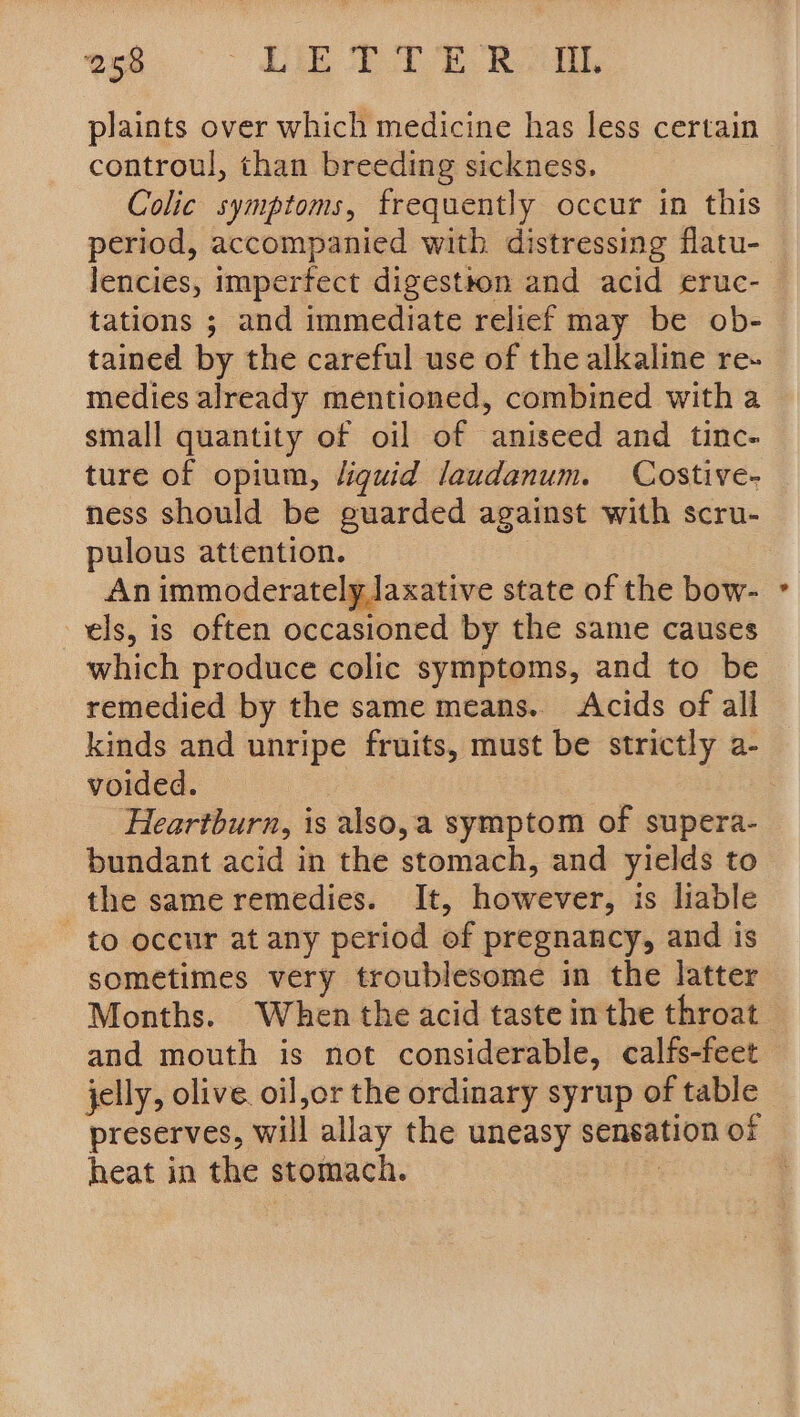 plaints over which medicine has less certain controul, than breeding sickness. Colic symptoms, frequently occur in this period, accompanied with distressing flatu- lencies, imperfect digestton and acid eruc- tations ; and immediate relief may be ob- tained by the careful use of the alkaline re- medies already mentioned, combined with a small quantity of oil of aniseed and tinc- ture of opium, liguid laudanum. Costive- ness should be guarded against with scru- pulous attention. An immoderately laxative state of the bow- els, is often occasioned by the same causes which produce colic symptoms, and to be remedied by the same means.. Acids of all kinds and unripe fruits, must be strictly a- voided. Heartburn, is also,a symptom of supera- bundant acid in the stomach, and yields to the same remedies. It, however, is liable to occur at any period of pregnancy, and is sometimes very troublesome in the latter Months. When the acid taste inthe throat and mouth is not considerable, calfs-feet jelly, olive. oil,or the ordinary syrup of table preserves, will allay the uneasy sensation of heat in the stomach. | ‘