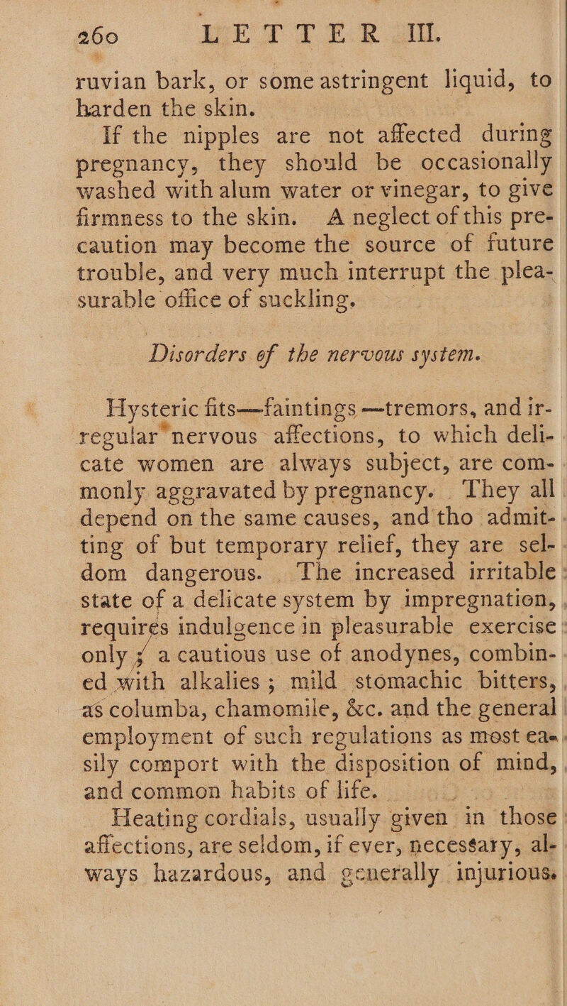 ruvian bark, or some astringent liquid, to harden the skin. If the nipples are ‘not affected during pregnancy, they should be occasionally washed with alum water or vinegar, to give firmness to the skin. A neglect of this pre- caution may become the source of future trouble, and very much interrupt the. plea- surable office of suckling. Disorders of the nervous system. Hysteric fits——faintings —tremors, and ir- regular nervous affections, to which deli- cate women are always subject, are com- monly aggravated by pregnancy. They all depend on the same causes, and tho admit. - ting of but temporary relief, they are sel-. dom dangerous. The increased irritable : state of a delicate system by impregnation, , nequirgs indulgence in pleasurable exercise only ¥ a cautious use of anodynes, combin- ed with alkalies; mild stomachic bitters, , as columba, chamomile, &amp;c. and the general | employment of such reoulations as most €a=, sily comport with the disposition of mind, , and common habits of life. Heating cordials, usually given in “thos | affections, are seldom, if ever, necessary, al- ways hazardous, and generally injurious