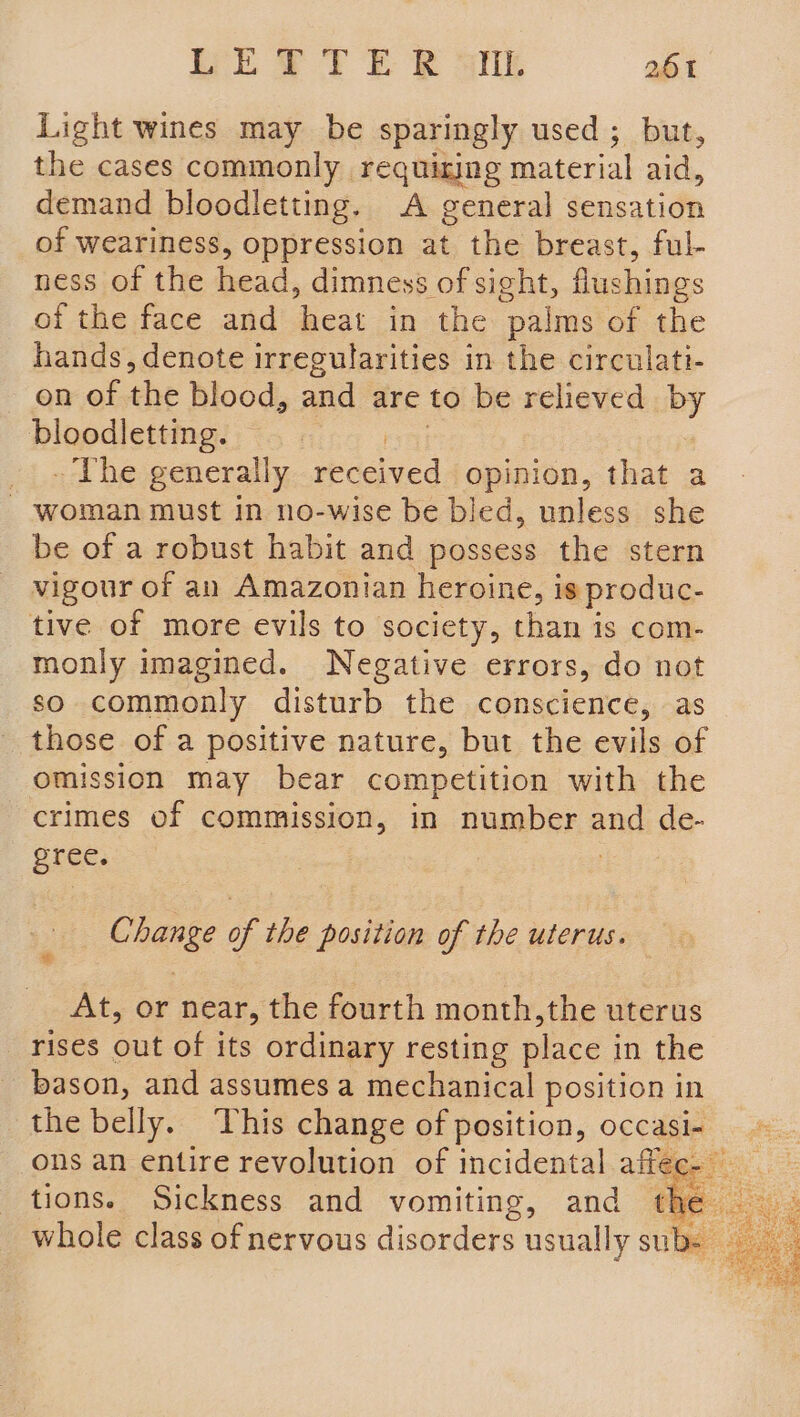 Light wines may be sparingly used; but, the cases commonly requining material aid, demand bloodletting. A general sensation of weariness, oppression at the breast, ful- ness of the head, dimness of sight, flushings of the face and heat in the “palms of the hands, denote irregularities in the circulati- on of the blood, and are to be relieved by bloodletting. | _ ~The generally received opinion, that a - woman must in no-wise be bled, unless she be of a robust habit and possess the stern vigour of an Amazonian heroine, is produc- tive of more evils to society, than is com- monly imagined. Negative errors, do not so commonly disturb the conscience, as those of a positive nature, but the evils of omission may bear competition with the crimes of commission, in number and de- gree. | : Change of the position of the uterus. | At, or near, the fourth month,the uterus rises out of its ordinary resting place in the _bason, and assumes a mechanical position in the belly. This change of position, occasi- = ons an entire revolution of incidental affeee u tions. Sickness and vomiting, and che | ee whole class of nervous disorders usually subs ay noes