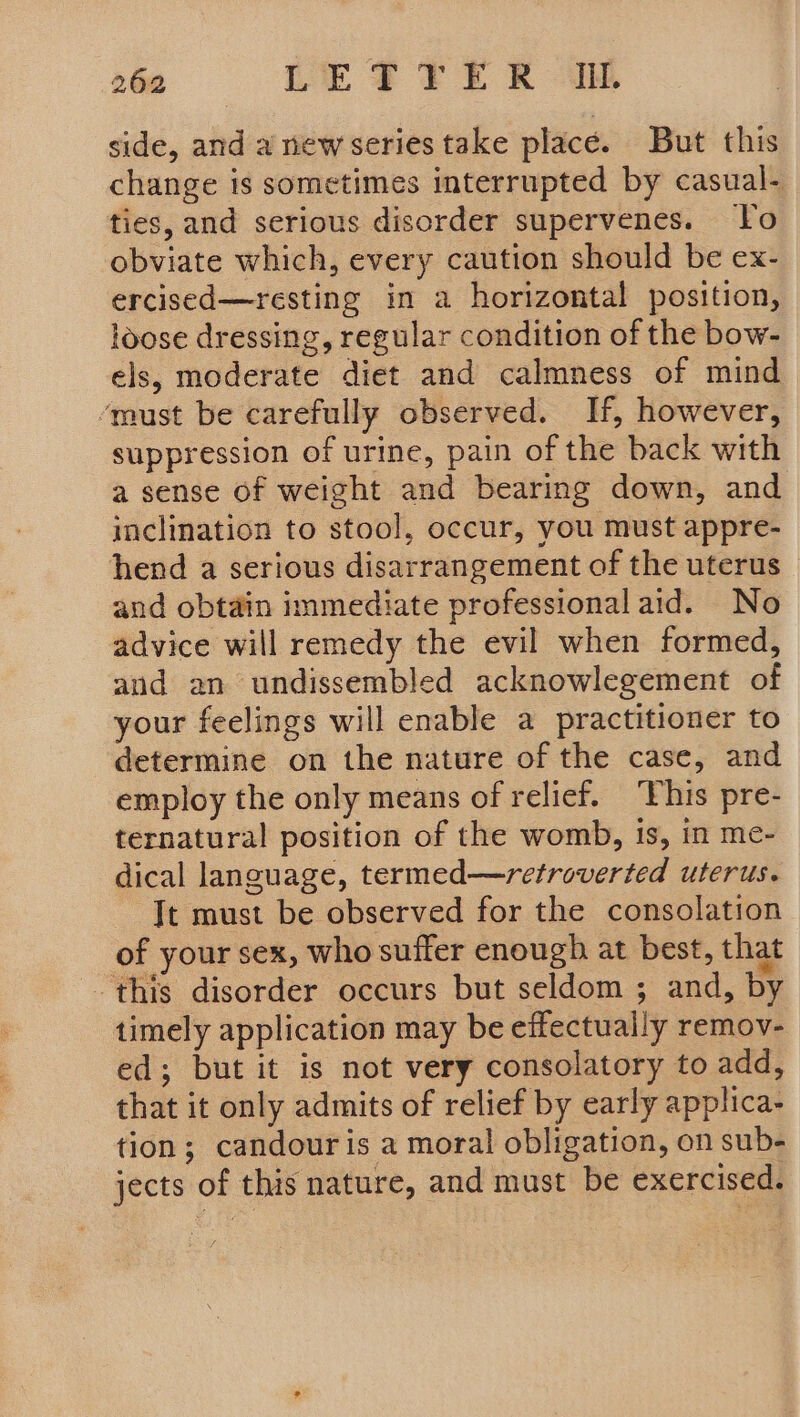 side, and a new series take place. But this change is sometimes interrupted by casual- ties, and serious disorder supervenes. To obviate which, every caution should be ex- ercised—resting in a horizontal position, loose dressing, regular condition of the bow- els, moderate diet and calmness of mind ‘must be carefully observed. If, however, suppression of urine, pain of the back with a sense of weight and bearing down, and inclination to stool, occur, you must appre- hend a serious disarrangement of the uterus - and obtain immediate professional aid. No advice will remedy the evil when formed, and an undissembled acknowlegement of your feelings will enable a practitioner to determine on the nature of the case, and employ the only means of relief. ‘This pre- ternatural position of the womb, is, in me- dical language, termed—retroverted uterus. Jt must be observed for the consolation of your sex, who suffer enough at best, that this disorder occurs but seldom ; and, by timely application may be effectually remov- ed; but it is not very consolatory to add, that it only admits of relief by early applica- tion; candouris a moral obligation, on sub- jects of this nature, and must be exercised.