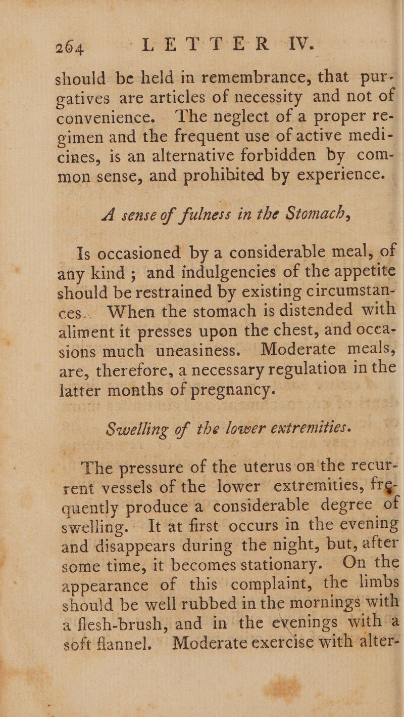 should be held in remembrance, that pur- gatives are articles of necessity and not of convenience. The neglect of a proper re- gimen and the frequent use of active medi- cines, is an alternative forbidden by com- mon sense, and prohibited by experience. A sense of fulness in the Stomach, Is occasioned by a considerable meal, of any kind; and indulgencies of the appetite should be restrained by existing circumstan- ces. When the stomach is distended with aliment it presses upon the chest, and ocea- sions much uneasiness. Moderate meals, are, therefore, a necessary regulation in the jatter months of pregnancy. Swelling of the lower extremities. The pressure of the uterus on the recur- rent vessels of the lower extremities, frg- quently produce a considerable degree of swelling. It at first occurs in the evening and disappears during the night, but, after some time, it becomes stationary. On the appearance of this complaint, the limbs should be well rubbed in the mornings with a flesh-brush, and in the evenings with a soft flannel. Moderate exercise with alter-