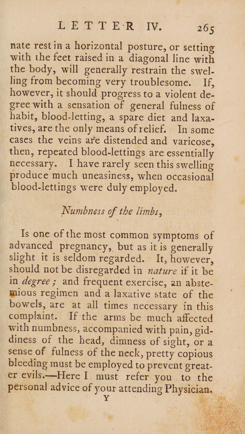 nate restin a horizontal posture, or setting with the feet raised in a diagonal line with the body, will generally restrain the swel- ling from becoming very troublesome. _ If, however, it should progress to a violent de- gree with a sensation of general fulness of habit, blood-letting, a spare diet and laxa- tives, are the only means of relief. In some cases the veins are distended and varicose, then, repeated blood-lettings are essentially necessary. I have rarely seen this swelling produce much uneasiness, when occasional blood-lettings were duly employed. Numbness of the limbs, Is one of the most common symptoms of advanced pregnancy, but as it is generally slight it is seldom regarded. It, however, should not be disregarded in nature if it be in degree ; and frequent exercise, an abste- mious regimen and a laxative state of the bowels, are at all times necessary in this complaint. If the arms be much affected with numbness, accompanied with pain, gid- diness of the head, dimness of sight, or a sense of fulness of the neck, pretty copious bleeding must be employed to prevent great- er evils.—Here I must refer you to the
