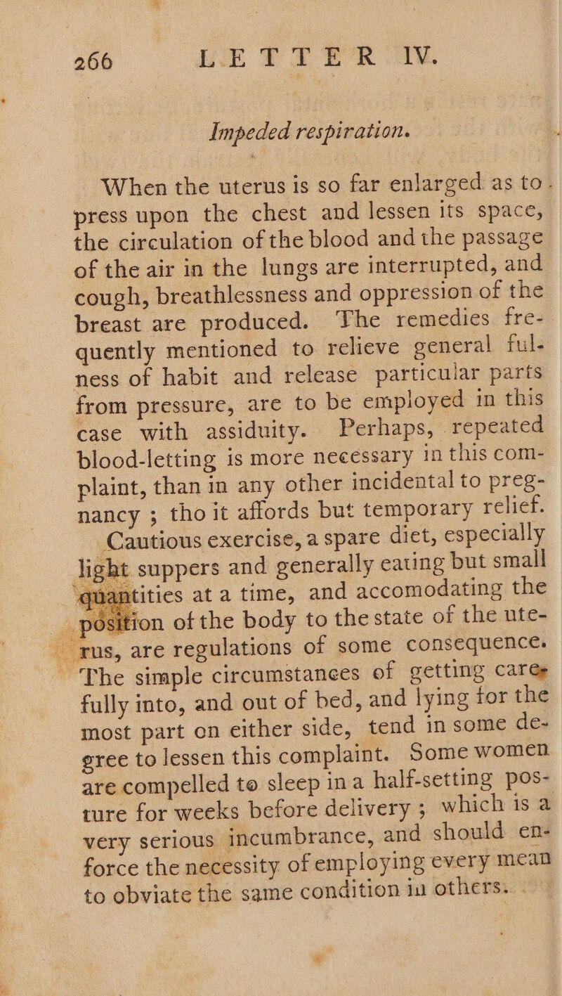 Impeded respiration. When the uterus is so far enlarged as to- press upon the chest and lessen its space, the circulation of the blood and the passage of the air in the lungs are interrupted, and cough, breathlessness and oppression of the breast are produced. The remedies fre- quently mentioned to relieve general ful. ness of habit and release particular parts from pressure, are to be employed in this case with assiduity. Perhaps, repeated blood-letting is more necessary in this com- plaint, than in any other incidental to preg- nancy ; tho it affords but temporary relief. Cautious exercise, a spare diet, especially sht suppers and generally eating but small itities at a time, and accomodating the position of the body to the state of the ute- rus, are regulations of some consequence. ~The simple circumstances of getting Cares fully into, and out of bed, and lying for the most part on either side, tend in some de- gree to lessen this complaint. Some women. are compelled to sleep ina half-setting pos- ture for weeks before delivery ; which is a very serious incumbrance, and should en- force the necessity of employing every mean to obviate the same condition iu others. - li se