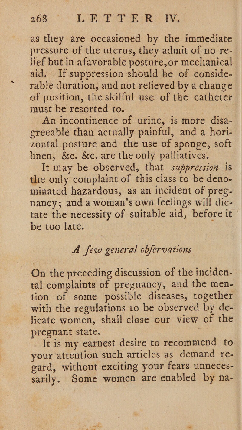 260 °- LBP) eRe We as they are occasioned by the immediate pressure of the uterus, they admit of no re- lief but in afavorable posture,or mechanical aid. If suppression should be of conside- rable duration, and not relieved by a change of position, the skilful use of the catheter must be resorted to. 3 An incontinence of urine, is more disa- greeable than actually painful, and a hori- zontal posture and the use of sponge, soft linen, &amp;c. &amp;c. are the only palliatives. It may be observed, that suppression is the only complaint of this class to be deno- minated hazardous, as an incident of preg- nancy; and a woman’s own feelings will dic- tate the necessity of suitable aid, before it be too late. A few general obfervations On the preceding discussion of the inciden- tal complaints of pregnancy, and the men- tion of some possible diseases, together with the regulations to be observed by de- licate women, shall close our view of the pregnant state. . It is my earnest desire to recommend to your attention such articles as demand re- gard, without exciting your fears unneces- sarily. Some women are enabled by na-