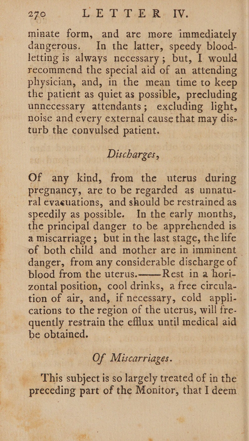 minate form, and are more immediately dangerous. In the latter, speedy blood- letting is always necessary; but, I would recommend the special aid of an attending physician, and, in the mean time to keep the patient as quiet as possible, precluding unnecessary attendants; excluding light, noise and every external cause that may dis- turb the convulsed patient. Discharges, Of any kind, from the uterus during pregnancy, are to be regarded as unnatu- ral evaeuations, and should be restrained as speedily as possible. In the early months, the principal danger to be apprehended is a miscarriage; but in the last stage, the life of both child and mother are in imminent — danger, from any considerable discharge of blood from the uterus. Rest in a hori- zontal position, cool drinks, a free circula- tion of air, and, if necessary, cold appli- cations to the region of the uterus, will fre- quently restrain the efflux until medical aid be obtained. Of Miscarriages. _ This subject is so largely treated of in the preceding part of the Monitor, that I deem.