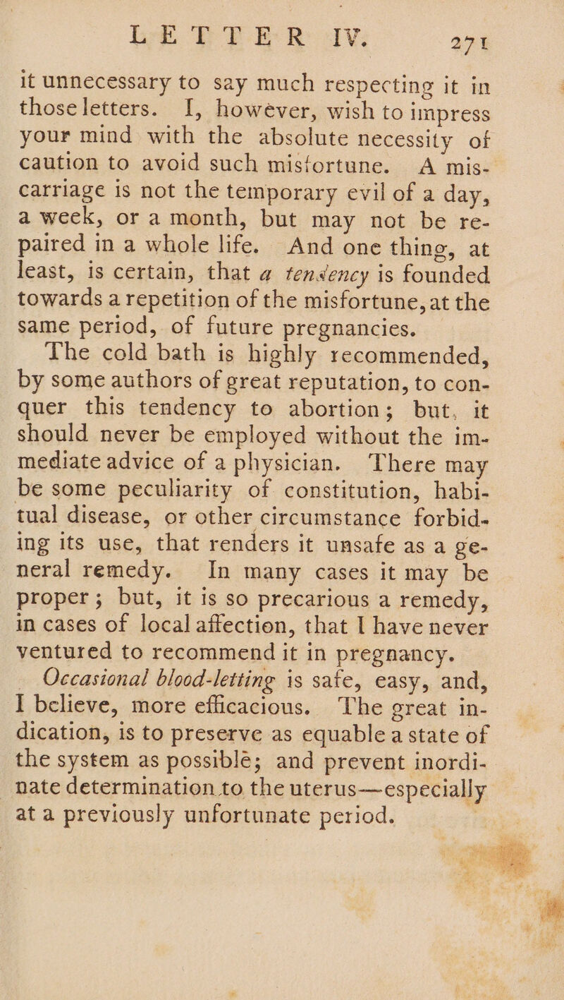 it unnecessary to say much respecting it in thoseletters. I, however, wish to impress your mind with the absolute necessity of caution to avoid such misfortune. A mis- carriage is not the temporary evil of a day, a week, or a month, but may not be re- paired in a whole life. And one thing, at least, is certain, that @ tendency is founded towards a repetition of the misfortune, at the same period, of future pregnancies. The cold bath is highly recommended, by some authors of great reputation, to con- quer this tendency to abortion; but, it should never be employed without the im- mediate advice of a physician. There may be some peculiarity of constitution, habi- tual disease, or other circumstance forbid- ing its use, that renders it unsafe as a ge- neral remedy. In many cases it may be proper; but, it is so precarious a remedy, in cases of local affection, that I have never ventured to recommend it in pregnancy. Occasional blood-letting is sate, easy, and, I believe, more efficacious. The great in- dication, is to preserve as equablea state of the system as possible; and prevent inordi- _ hate determination to the uterus—especially at a previously unfortunate period. |