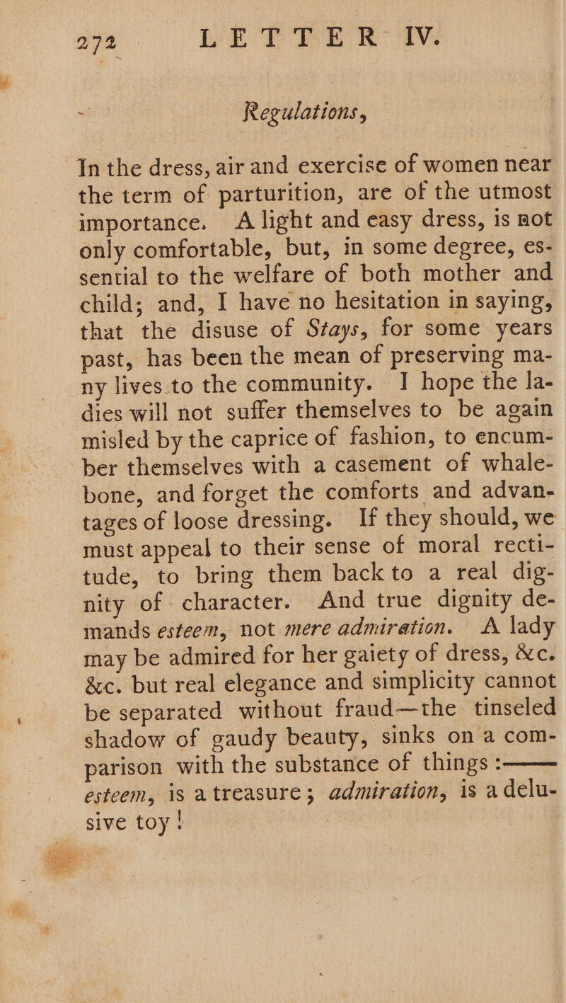 “ Regulations, In the dress, air and exercise of women near the term of parturition, are of the utmost importance. A light and easy dress, is not only comfortable, but, in some degree, es- sential to the welfare of both mother and child; and, I have no hesitation in saying, that the disuse of Stays, for some years past, has been the mean of preserving ma- ny lives to the community. I hope the la- dies will not suffer themselves to be again misled by the caprice of fashion, to encum- ber themselves with a casement of whale- bone, and forget the comforts and advan- tages of loose dressing. If they should, we must appeal to their sense of moral recti- tude, to bring them back to a real dig- nity of character. And true dignity de- mands esteem, not mere admiration. A lady may be admired for her gaiety of dress, &amp;c. &amp;c. but real elegance and simplicity cannot be separated without fraud—the tinseled shadow of gaudy beauty, sinks on a com- parison with the substance of things: esteem, is atreasure; admiration, is a delu- sive toy!
