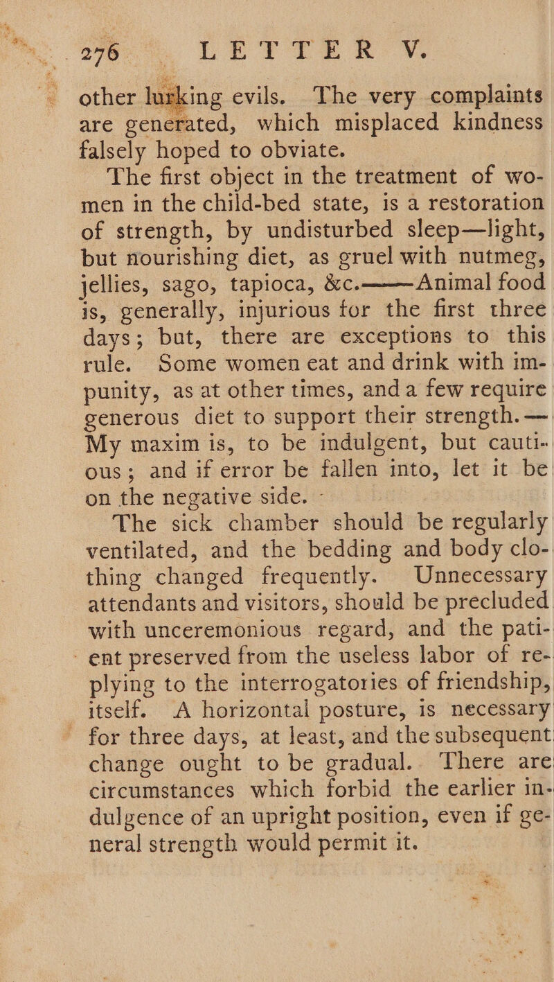 other lurking evils. The very complaints are generated, which misplaced kindness falsely hoped to obviate. The first object in the treatment of wo- men in the child-bed state, is a restoration of strength, by undisturbed sleep—light, but nourishing diet, as gruel with nutmeg, jellies, sago, tapioca, &amp;c. Animal food is, generally, injurious for the first three days; but, there are exceptions to this rule. Some women eat and drink with im- punity, as at other times, anda few require generous diet to support their strength.— My maxim is, to be indulgent, but cauti- ous; and if error be fallen into, let it be on the negative side. - The sick chamber should be regularly ventilated, and the bedding and body clo- thing changed frequently. Unnecessary attendants and visitors, should be precluded. with unceremonious regard, and the pati- - ent preserved from the useless labor of re- plying to the interrogatories of friendship, _ itself. A horizontal posture, is necessary - for three days, at least, and the subsequent change ought to be gradual... There are circumstances which forbid the earlier in- dulgence of an upright position, even if ge- neral strength would permit it.