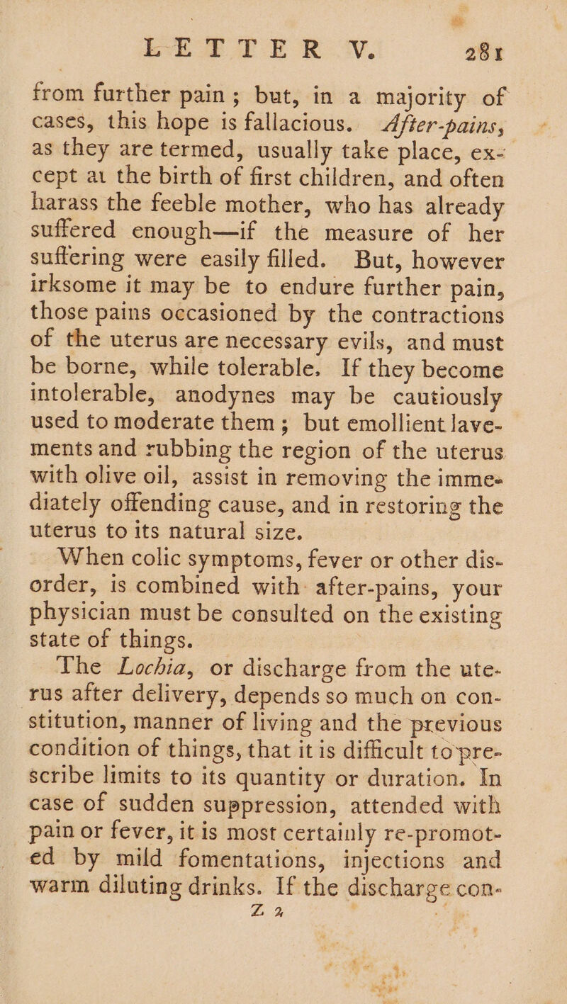 from further pain; but, in a majority of cases, this hope is fallacious. A/ter-pains, as they are termed, usually take place, ex- cept at the birth of first children, and often harass the feeble mother, who has already suffered enough—if the measure of her suffering were easily filled. But, however irksome it may be to endure further pain, those pains occasioned by the contractions of the uterus are necessary evils, and must be borne, while tolerable. If they become intolerable, anodynes may be cautiously used to moderate them; but emollient lave- ments and rubbing the region of the uterus with olive oil, assist in removing the imme« diately offending cause, and in restoring the uterus to its natural size. When colic symptoms, fever or other dis- order, is combined with: after-pains, your physician must be consulted on the existing state of things. | The Lochia, or discharge from the ute- rus after delivery, depends so much on con- stitution, manner of living and the previous condition of things, that it is difficult topre- scribe limits to its quantity or duration. In case of sudden suppression, attended with pain or fever, it is most certainly re-promot- ed by mild fomentations, injections and warm diluting drinks. If the discharge con- Z % 2 * eal