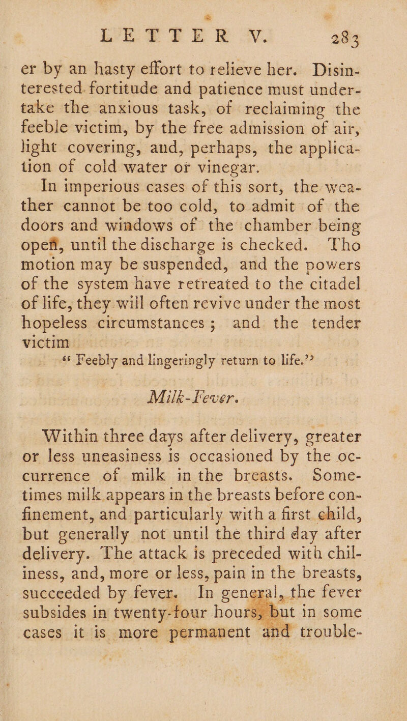 er by an hasty effort to relieve her. Disin- terested. fortitude and patience must under- take the anxious task, of reclaiming the feeble victim, by the free admission of air, light covering, and, perhaps, the applica- tion of cold water or vinegar. In imperious cases of this sort, the wea- ther cannot be too cold, to admit of the doors and windows of the chamber being opefi, until the discharge is checked. Tho motion may be suspended, and the powers of the system have retreated to the citadel _ of life, they will often revive under the most hopeless circumstances; and the tender victim ‘* Feebly and lingeringly return to life.”? Milk-Fever. Within three days after delivery, greater or less uneasiness is occasioned by the oc- currence of milk inthe breasts. Some- times milk appears in the breasts before con- finement, and particularly witha first ehild, but generally not until the third day after delivery. The attack is preceded with chil- iness, and, more or less, pain in the breasts, succeeded by fever. In general, the fever subsides in fas de 2 hone in some and trouble-