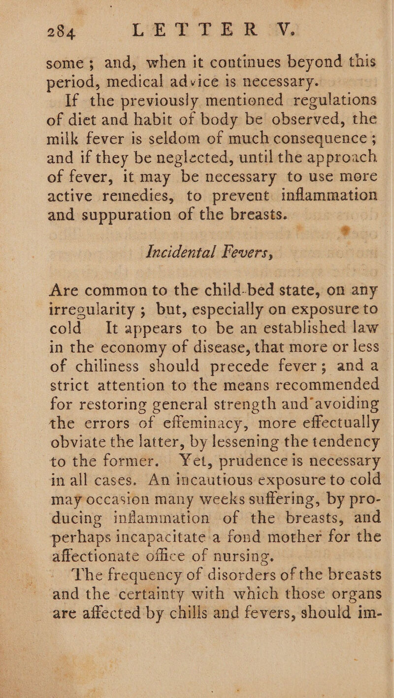 some; and, when it continues beyond this period, medical advice is necessary. If the previously mentioned regulations of diet and habit of body be observed, the milk fever is seldom of much consequence ; and if they be neglected, until the approach of fever, it may be necessary to use more active remedies, to prevent inflammation and suppuration of the breasts. ; id Incidental Fevers, Are common to the child-bed state, on any irrecularity ; but, especially on exposure to cold It appears to be an established law in the economy of disease, that more or less of chiliness should precede fever; anda strict attention to the means recommended for restoring general strength and‘avoiding the errors of effeminacy, more effectually obviate the latter, by lessening the tendency to the former. Yet, prudence is necessary in all cases. An incautious exposure to cold may occasion many weeks suffering, by pro- ducing inflammation of the breasts, and perhaps incapacitate a fond mother for the affectionate office of nursing. The frequency of disorders of the breasts and the certainty with which those organs are affected by chills and fevers, should im-