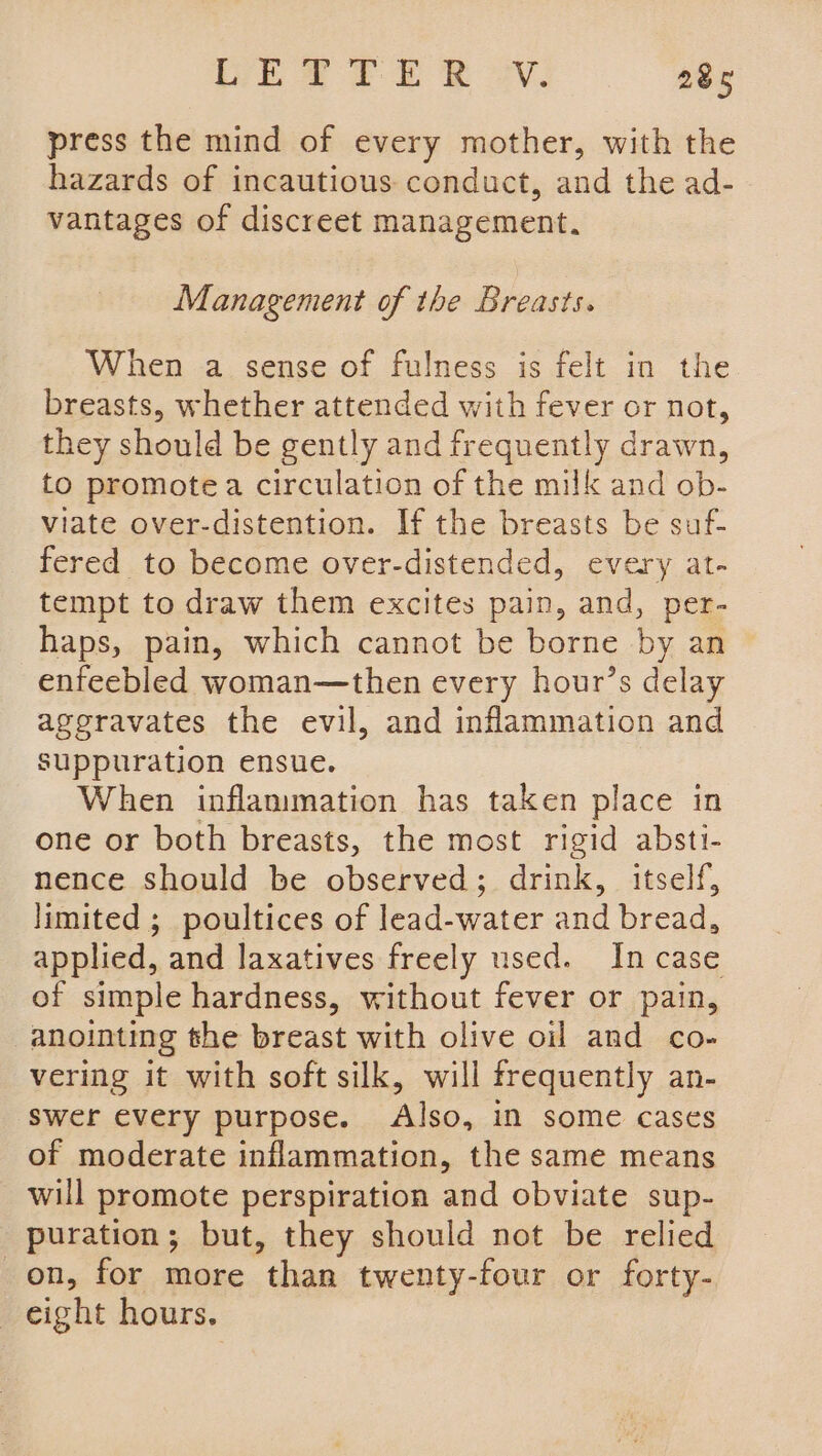 press the mind of every mother, with the hazards of incautious conduct, and the ad- vantages of discreet management. Management of the Breasts. When a sense of fulness is felt in the breasts, whether attended with fever or not, they should be gently and frequently drawn, to promote a circulation of the milk and ob- viate over-distention. If the breasts be suf- fered to become over-distended, every at- tempt to draw them excites pain, and, per- haps, pain, which cannot be borne by an enfeebled woman—then every hour’s delay aggravates the evil, and inflammation and suppuration ensue. When inflammation has taken place in one or both breasts, the most rigid absti- nence should be observed; drink, itself, limited ; poultices of lead-water and bread, applied, and laxatives freely used. Incase of simple hardness, without fever or pain, anointing the breast with olive oil and co- vering it with soft silk, will frequently an- swer every purpose. Also, in some cases of moderate inflammation, the same means will promote perspiration and obviate sup- puration; but, they should not be relied on, for more than twenty-four or forty- eight hours.