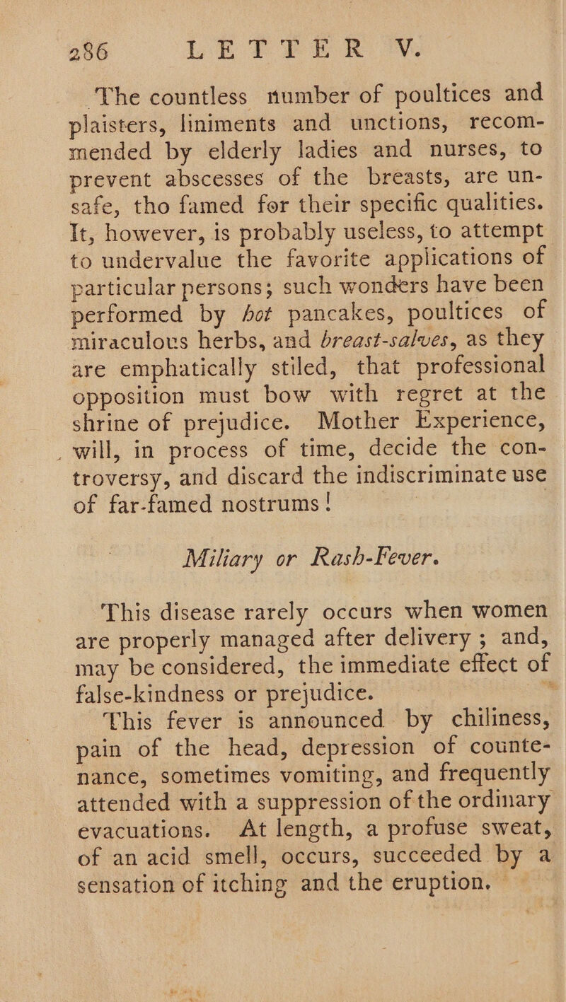 ‘The countless number of poultices and plaisters, liniments and unctions, recom- mended by elderly ladies and nurses, to prevent abscesses of the breasts, are un- safe, tho famed for their specific qualities. It, however, is probably useless, to attempt to undervalue the favorite applications of particular persons; such wonders have been performed by fof pancakes, poultices of miraculous herbs, and breast-salves, as they are emphatically stiled, that professional opposition must bow with regret at the shrine of prejudice. Mother Experience, _will, in process of time, decide the con- troversy, and discard the indiscriminate use of far-famed nostrums ! | 3 Miliary or Rash-Fever. This disease rarely occurs when women are properly managed after delivery ; and, may be considered, the immediate effect of false-kindness or prejudice. - This fever is announced by chiliness, pain of the head, depression of counte- nance, sometimes vomiting, and frequently attended with a suppression of the ordinary evacuations. At length, a profuse sweat, of an acid smell, occurs, succeeded by a sensation of itching and the eruption. ©
