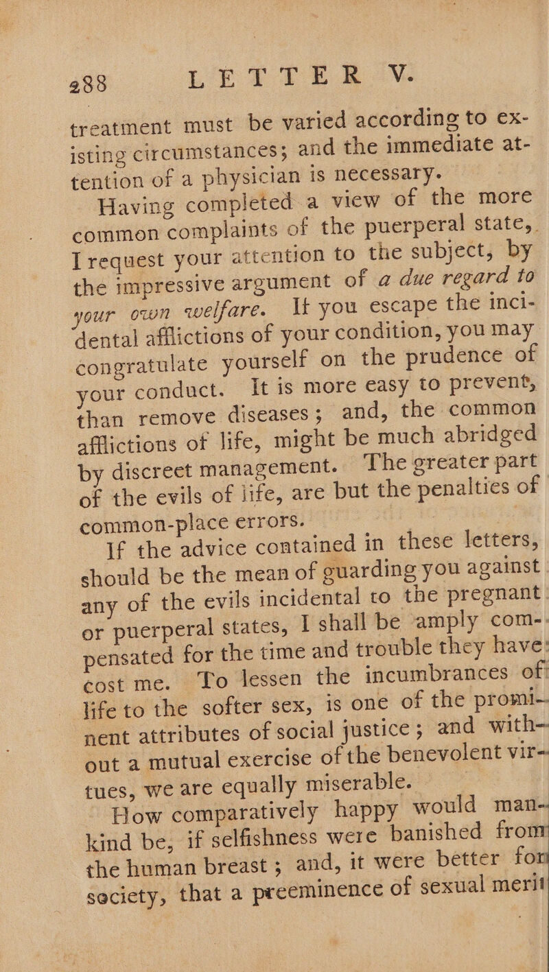 treatment must be varied according to ex- isting circumstances}; and the immediate at- tention of a physician is necessary. Having completed a view of the more common complaints of the puerperal state, Trequest your attention to the subject, by the impressive argument of a due regard to your own welfare. It you escape the inci- dental afflictions of your condition, you may congratulate yourself on the prudence of your conduct. It is more easy to prevent, than remove diseases; and, the common afflictions of life, might be much abridged by discreet management. The greater part of the evils of iife, are but the penalties of common-place errors. | + if the advice contained in these letters, should be the mean of guarding you against any of the evils incidental to the pregnant or puerperal states, | shall be amply com-. pensated for the time and trouble they have: cost me. To lessen the incumbrances of: life to the softer sex, is one of the promi-. nent attributes of social justice; and with— tues, we are equally