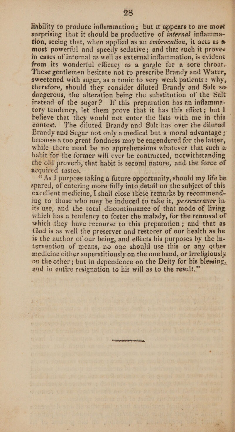 ability to produce inflammation; but it appears to me most surprising that it should be productive of internal inflamma- tion, seeing that, when applied as an embrocation, it acts as ® most powerful and speedy sedative; and that such it provee in cases of internal as well as external inflammation, is evident from its wonderful efficacy as a gargle for a sore throat.. These gentlemen hesitate not to prescribe Brandy and Water, sweetened with sugar, as a tonic to very weak patients: why, therefore, should they consider diluted Brandy and Salt so dangerous, the alteration being the substitution of the Salt instead of the sugar? If this preparation has an inflamma- tory tendency, let them prove that it has this effect; but I believe that they would not enter the lists with me in this. — eontest. The diluted Brandy and Salt has over the diluted Brandy and Sugar not only a medical but a moral advantage ; because a too great fondness may be engendered for the latter, while there need be no apprehensions whatever that such a habit for the former will ever be contracted, notwithstanding the old proverb, that habit is second nature, and the force of acquired tastes, “ As I purpose taking a future opportunity, should my life be spared, of entering more fully into detail on the subject of this excellent medicine, I shall close these temarks by recommend- Ing to those who may be induced to take it, perseverance in its use, and the total discontinuance of that mode of living which has a tendency to foster the malady, for the removal of which they have recourse to this preparation ; and that as God is as well the preserver and restorer of our health as he is the author of our being, and effects his purposes by the in- tervention of means, no one should use this or any gther medicine either superstitiously on the one hand, or irreligiously. on the other ; but in dependence on the Deity for his blessing, and in entire resignation to his will as to the result.”