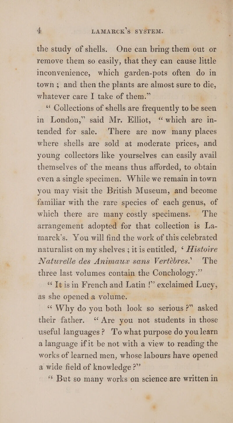 4; LAMARCK’S SYSTEM. the study of shells. One can bring them out or remove them so easily, that they can cause little inconvenience, which garden-pots often do in town ; and then the plants are almost sure to die, whatever care I take of them.” ‘* Collections of shells are frequently to be seen in London,” said Mr. Elliot, “ which are in- tended for sale. There are now many places where shells are sold at moderate prices, and young collectors like yourselves can easily avail themselves of the means thus afforded, to obtain even a single specimen. While we remain in town you may visit the British Museum, and become familiar with the rare species of each genus, of which there are many costly specimens. The arrangement adopted for that collection is La- marck’s. You will find the work of this celebrated naturalist on my shelves ; it is entitled, ‘ Histoire Naturelle des Animaux sans Vertebres. The three last volumes contain the Conchology.”’ *‘ T¢isin French and Latin !” exclaimed Lucy, as she opened a volume. ‘“¢ Why do you both look so serious ?” asked their father. “Are you not students in those useful languages? ‘To what purpose do you learn a language if it be not with a view to reading the works of learned men, whose labours have opened a wide field of knowledge ?” ‘* But so many works on science are written in