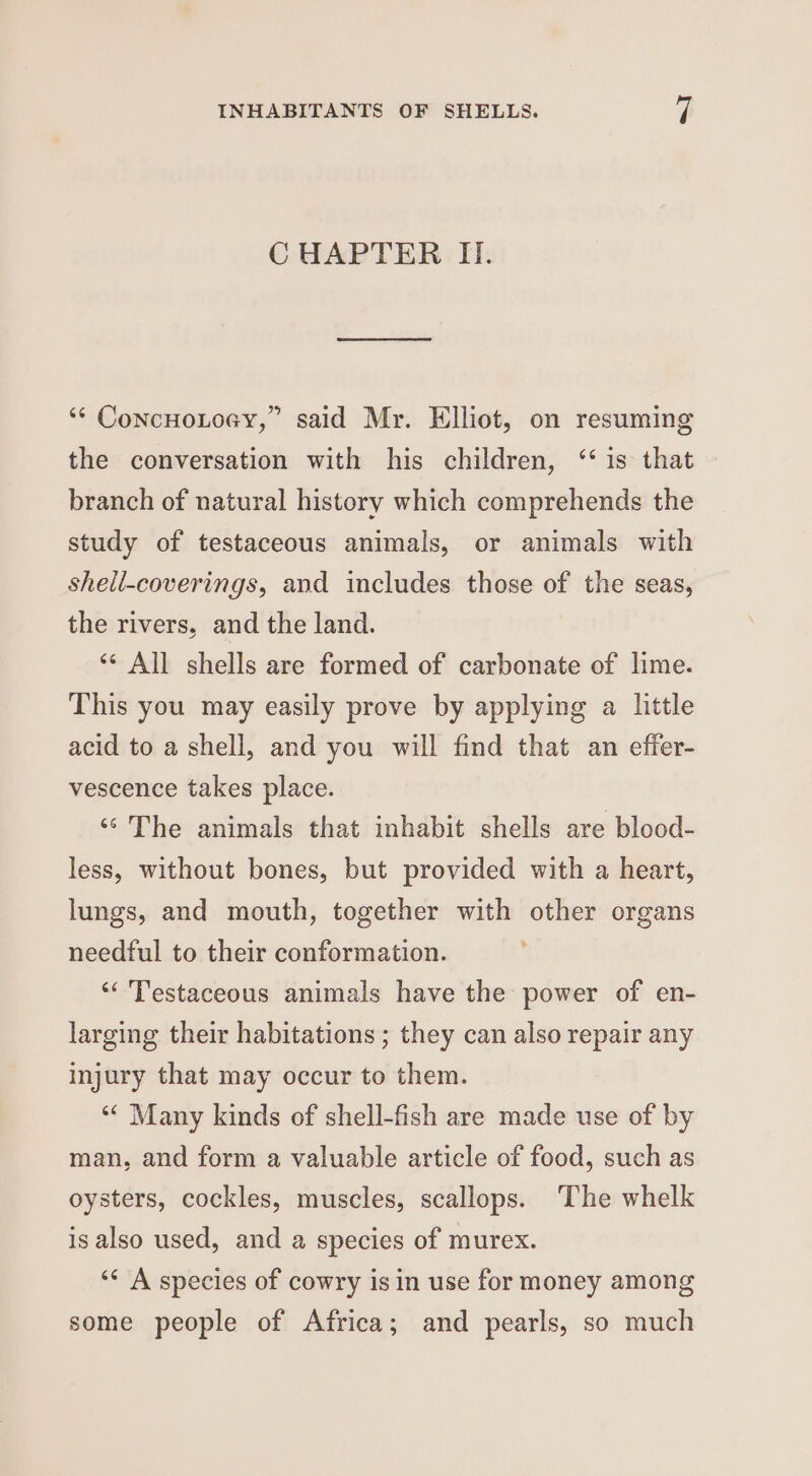 C HAPTER II. ‘* ConcHoLoey,” said Mr. Elliot, on resuming the conversation with his children, “is that branch of natural history which comprehends the study of testaceous animals, or animals with shell-coverings, and includes those of the seas, the rivers, and the land. ** All shells are formed of carbonate of lime. This you may easily prove by applying a little acid to a shell, and you will find that an effer- vescence takes place. ‘‘' The animals that inhabit shells are blood- less, without bones, but provided with a heart, lungs, and mouth, together with other organs needful to their conformation. “Testaceous animals have the power of en- larging their habitations ; they can also repair any injury that may occur to them. ‘“¢ Many kinds of shell-fish are made use of by man, and form a valuable article of food, such as oysters, cockles, muscles, scallops. The whelk is also used, and a species of murex. “< A species of cowry is in use for money among some people of Africa; and pearls, so much