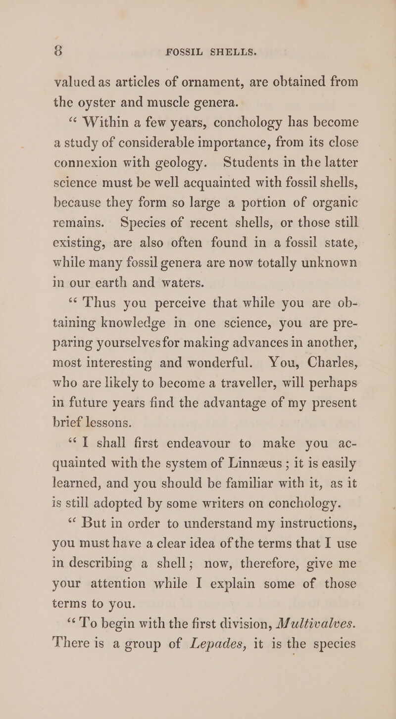 valued as articles of ornament, are obtained from the oyster and muscle genera. “« Within a few years, conchology has become a study of considerable importance, from its close connexion with geology. Students in the latter science must be well acquainted with fossil shells, because they form so large a portion of organic remains. Species of recent shells, or those still existing, are also often found in a fossil state, while many fossil genera are now totally unknown in our earth and waters. ‘*'Thus you perceive that while you are ob- taining knowledge in one science, you are pre- paring yourselvesfor making advances in another, most interesting and wonderful. You, Charles, who are likely to become a traveller, will perhaps in future years find the advantage of my present brief lessons. ‘I shall first endeavour to make you ac- quainted with the system of Linnzeus ; it is easily learned, and you should be familiar with it, as it is still adopted by some writers on conchology. ‘“‘ But in order to understand my instructions, you must have a clear idea of the terms that I use in describing a shell; now, therefore, give me your attention while I explain some of those terms to you. “To begin with the first division, Multivalves. There is a group of Lepades, it is the species