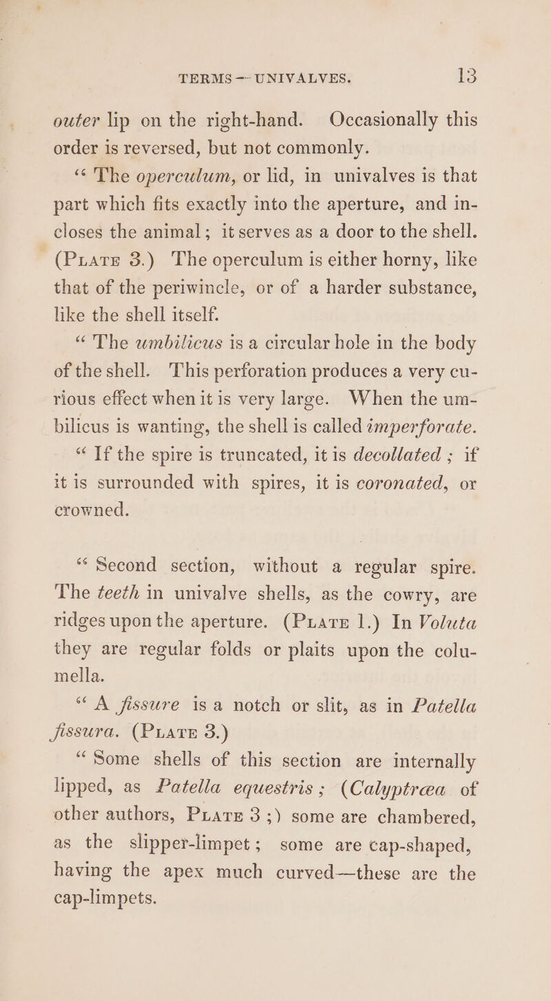 outer lip on the right-hand. Occasionally this order is reversed, but not commonly. ‘¢ The operculum, or lid, in univalves is that part which fits exactly into the aperture, and in- closes the animal; it serves as a door to the shell. (Puate 3.) The operculum is either horny, like that of the periwincle, or of a harder substance, like the shell itself. “ The wmbilicus is a circular hole in the body of the shell. This perforation produces a very cu- rious effect when it is very large. When the um- bilicus is wanting, the shell is called imperforate. “ If the spire is truncated, it 1s decollated ; if it is surrounded with spires, it is coronated, or crowned. ‘Second section, without a regular spire. The ¢eeth in univalve shells, as the cowry, are ridges upon the aperture. (Puate 1.) In Voluta they are regular folds or plaits upon the colu- mella. “A fissure isa notch or slit, as in Patella jissura. (PLATE 3.) “Some shells of this section are internally lipped, as Patella equestris; (Calyptrea of other authors, Pars 3 ;) some are chambered, as the slipper-limpet; some are cap-shaped, having the apex much curved—these are the cap-limpets.