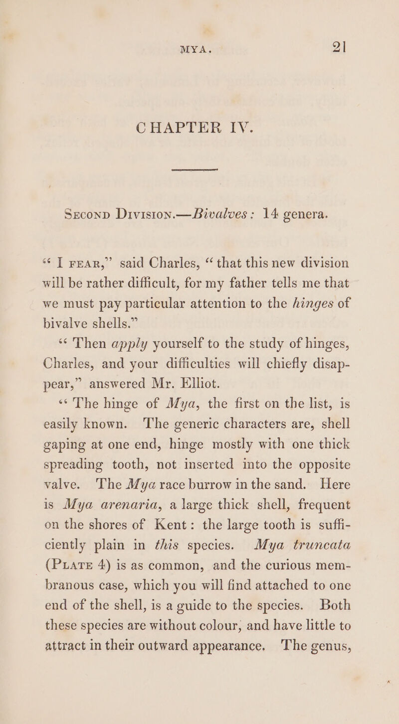 MYA. 2 | CHAPTER IV. Srconp Diviston.—Bivalves: 14 genera. 9 ** [ rear,” said Charles, “ that this new division will be rather difficult, for my father tells me that we must pay particular attention to the hinges of bivalve shells.” ‘‘ Then apply yourself to the study of hinges, Charles, and your difficulties will chiefly disap- pear,” answered Mr. Elliot. ‘* The hinge of Mya, the first on the list, is easily known. ‘The generic characters are, shell gaping at one end, hinge mostly with one thick spreading tooth, not inserted into the opposite valve. The Aya race burrow in the sand. Here is Mya arenaria, a large thick shell, frequent on the shores of Kent: the large tooth is suffi- ciently plain in ¢his species. Mya truncata _ (Puarte 4) is as common, and the curious mem- branous case, which you will find attached to one end of the shell, is a guide to the species. Both these species are without colour, and have little to attract in their outward appearance. ‘The genus,