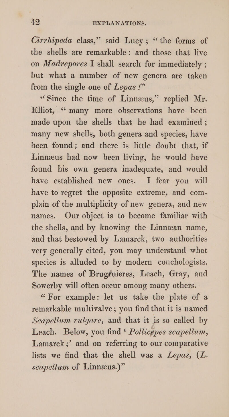 Cirrhipeda class,”’ said Lucy; “the forms of the shells are remarkable: and those that live on Madrepores I shall search for immediately ; but what a number of new genera are taken from the single one of Lepas !” ‘Since the time of Linneus,” replied Mr. Elliot, “many more observations have been made upon the shells that he had examined ; many new shells, both genera and species, have been found; and there is little doubt that, if Linneeus had now been living, he would have found his own genera inadequate, and would have established new ones. I fear you will have to regret the opposite extreme, and com- plain of the multiplicity of new genera, and new names. Our object is to become familiar with the shells, and by knowing the Linnean name, and that bestowed by Lamarck, two authorities very generally cited, you may understand what species is alluded to by modern conchologists. The names of Brugfuieres, Leach, Gray, and Sowerby will often occur among many others. “For example: let us take the plate of a remarkable multivalve; you find that it is named Scapellum vulgare, and that it is so called by Leach. Below, you find ‘ Pollicepes scapellum, Lamarck ;’ and on referring to our comparative lists we find that the shell was a Lepas, (L. scapellum of Linnezeus.)”