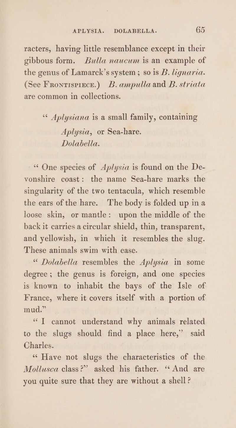 racters, having little resemblance except in their gibbous form. Bulla naucum is an example of the genus of Lamarck’s system ; so is B. lignaria. (See Fronrispizce.) B.ampullaand B. striata are common in collections. ‘“&lt; Aplysiana is a small family, containing Aplysia, or Sea-hare. Dolabella. *‘ One species of Aplysia is found on the De- vonshire coast: the name Sea-hare marks the singularity of the two tentacula, which resemble the ears of the hare. The body is folded up ina loose skin, or mantle: upon the middle of the back it carries a circular shield, thin, transparent, and yellowish, in which it resembles the slug. These animals swim with ease. * Dolabella resembles the Aplysia in some degree ; the genus is foreign, and one species is known to inhabit the bays of the Isle of France, where it covers itself with a portion of mud.” “T cannot understand why animals related to the slugs should find a place here,” said Charles. ‘* Have not slugs the characteristics of the Mollusca class?” asked his father. ‘‘ And are you quite sure that they are without a shell?