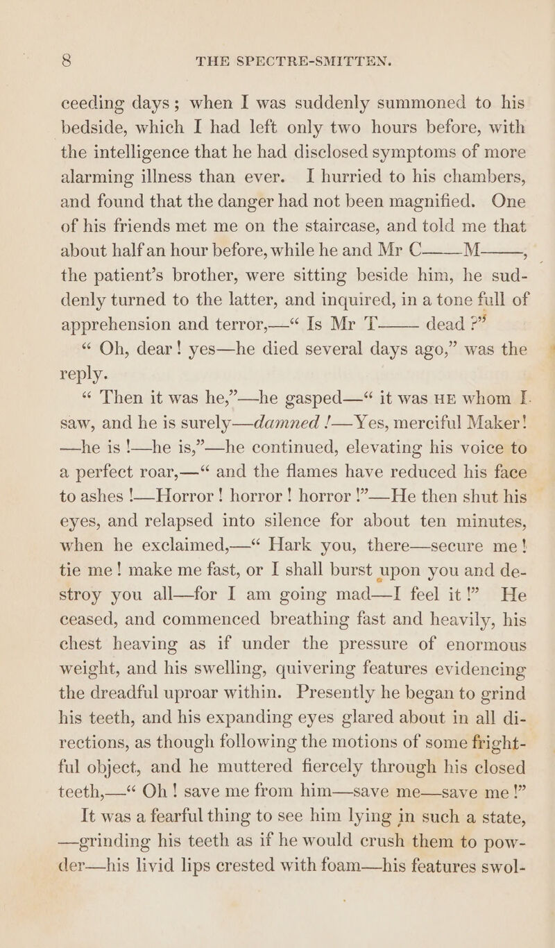 ceeding days; when I was suddenly summoned to his bedside, which I had left only two hours before, with the intelligence that he had disclosed symptoms of more alarming illness than ever. I hurried to his chambers, and found that the danger had not been magnified. One of his friends met me on the staircase, and told me that about halfan hour before, while he and Mr C M f the patient’s brother, were sitting beside him, he sud- denly turned to the latter, and inquired, in a tone full of apprehension and terror,—“ Is Mr T dead ?” “ Oh, dear! yes—he died several days ago,” was the reply. “ ‘Then it was he,”—he gasped—“ it was HE whom I. saw, and he is surely—damned !—Yes, merciful Maker! —he is !—he is,”—he continued, elevating his voice to a perfect roar,—“ and the flames have reduced his face to ashes !—Horror ! horror! horror !’—He then shut his | eyes, and relapsed into silence for about ten minutes, when he exclaimed,—*“ Hark you, there—secure me! tie me! make me fast, or I shall burst upon you and de- stroy you all—for I am going mad—I feel it!” He ceased, and commenced breathing fast and heavily, his chest heaving as if under the pressure of enormous weight, and his swelling, quivering features evidencing the dreadful uproar within. Presently he began to grind his teeth, and his expanding eyes glared about in all di- rections, as though following the motions of some fright- ful object, and he muttered fiercely through his closed teeth,—“ Oh! save me from him—save me—save me!” It was a fearful thing to see him lying in such a state, —grinding his teeth as if he would crush them to pow- der—his livid lips crested with foam—his features swol-