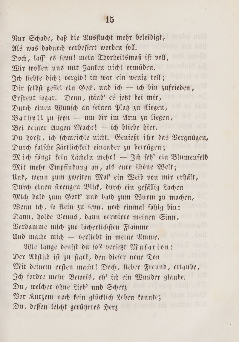 Nur Schade, daß die Ausflucht mehr beleidigt, Als was dadurch verbeſſert werden ſoll. Doch, laſſ' es ſeyn! mein Thorheitsmaß iſt voll, Wir wollen uns mit Zanken nicht ermüden. Ich liebte dich; vergib! ich war ein wenig toll; Dir ſelbſt gefiel ein Geck, und ich — ich bin zufrieden, Erfreut ſogar. Denn, ſtänd' es jetzt bei mir, Durch einen Wunſch an ſeinen Platz zu fliegen, Bathyll zu ſeyn — um dir im Arm zu liegen, Bei deiner Augen Macht! — ich bliebe hier. Du höͤrſt, ich ſchmeichle nicht. Genießt ihr das Vergnügen, Durch falſche Zärtlichkeit einander zu betrügen; Mich fängt kein Lächeln mehr! — Ich ſeh' ein Blumenfeld Mit mehr Empfindung an, als eure ſchoͤne Welt; Und, wenn zum zweiten Mal' ein Weib von mir erhält, Durch einen ſtrengen Blick, durch ein gefällig Lachen Mich bald zum Gott' und bald zum Wurm zu machen, Wenn ich, ſo klein zu ſeyn, noch einmal fähig bin: Dann, holde Venus, dann verwirre meinen Sinn, Verdamme mich zur lächerlichſten Flamme Und mache mich — verliebt in meine Amme. Wie lange denkſt du ſo? verſetzt Muſarion: Der Abſtich iſt zu ſtark, den dieſer neue Ton Mit deinem erſten macht! Doch, lieber Freund, erlaube, Ich fordre mehr Beweis, eh' ich ein Wunder glaube. Du, welcher ohne Lieb' und Scherz Vor Kurzem noch kein glücklich Leben kannte; Du, deſſen leicht gerührtes Herz