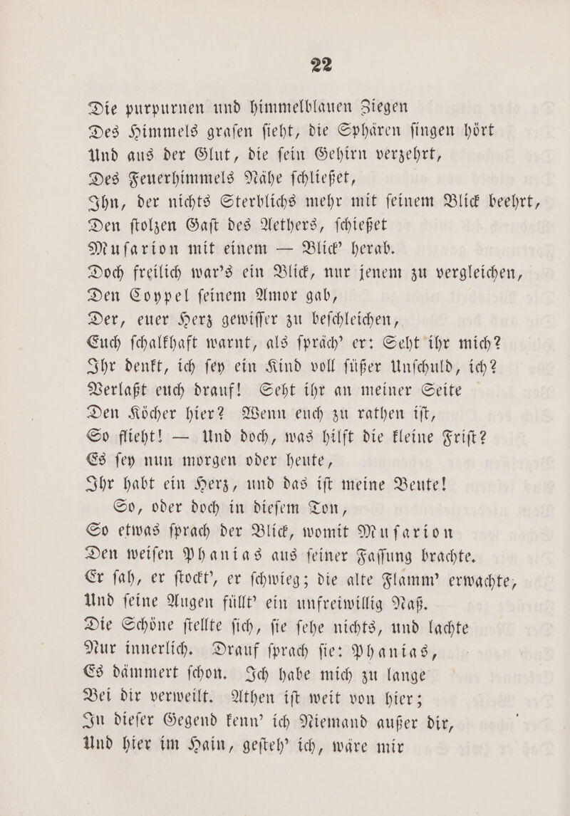 Die purpurnen und himmelblauen Ziegen Des Himmels graſen ſieht, die Sphären ſingen hört Und aus der Glut, die ſein Gehirn verzehrt, Des Feuerhimmels Nähe ſchließet, Ihn, der nichts Sterblichs mehr mit ſeinem Blick beehrt, Den ſtolzen Gaſt des Aethers, ſchießet Muſarion mit einem — Blick' herab. Doch freilich war's ein Blick, nur jenem zu vergleichen, Den Coypel ſeinem Amor gab, Der, euer Herz gewiſſer zu beſchleichen, Euch fchalfhaft warnt, als ſpräch' er: Seht ihr mich? Ihr denkt, ich ſey ein Kind voll ſüßer Unſchuld, ich? Verlaßt euch drauf! Seht ihr an meiner Seite Den Köcher hier? Wenn euch zu rathen iſt, So flieht! — Und doch, was hilft die kleine Friſt? Es ſey nun morgen oder heute, Ihr habt ein Herz, und das iſt meine Beute! So, oder doch in dieſem Ton, So etwas ſprach der Blick, womit Muſarion Den weiſen Phanias aus ſeiner Faſſung brachte. Er ſah, er ſtockt', er ſchwieg; die alte Flamm' erwachte, Und ſeine Augen füllt' ein unfreiwillig Naß. Die Schöne ftellte ſich, fie ſehe nichts, und lachte eur innerlich. Drauf ſprach fie: Phanias, Es dämmert ſchon. Ich habe mich zu lange Bei dir verweilt. Athen iſt weit von hier; In dieſer Gegend kenn' ich Niemand außer dir, Und hier im Hain, geſteh' ich, wäre mir