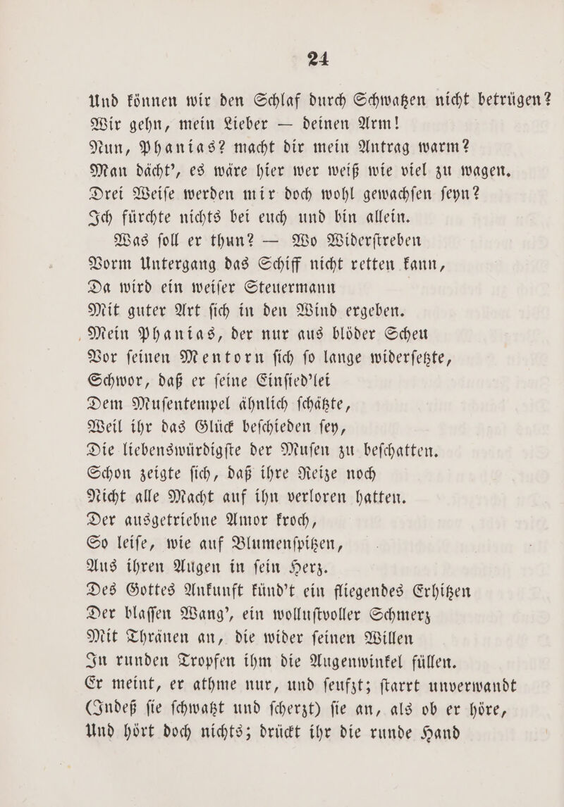 Und können wir den Schlaf durch Schwatzen nicht betrügen? Wir gehn, mein Lieber — deinen Arm! Nun, Phanias? macht dir mein Antrag warm? Man dächt', es wäre hier wer weiß wie viel zu wagen. Drei Weiſe werden mir doch wohl gewachſen ſeyn? Ich fürchte nichts bei euch und bin allein. Was ſoll er thun? — Wo Widerſtreben Vorm Untergang das Schiff nicht retten kann, Da wird ein weiſer Steuermann | Mit guter Art fih in den Wind ergeben. Mein Phanias, der nur aus bloͤder Scheu Vor ſeinen Mentorn ſich ſo lange widerſetzte, Schwor, daß er ſeine Einſied'lei Dem Muſentempel ähnlich ſchätzte, Weil ihr das Glück beſchieden ſey, Die liebenswürdigſte der Muſen zu beſchatten. Schon zeigte ſich, daß ihre Reize noch Nicht alle Macht auf ihn verloren hatten. Der ausgetriebne Amor kroch, So leiſe, wie auf Blumenſpitzen, Aus ihren Augen in ſein Herz. Des Gottes Ankunft künd't ein fliegendes Erhitzen Der blaſſen Wang', ein wolluſtvoller Schmerz Mit Thränen an, die wider ſeinen Willen In runden Tropfen ihm die Augenwinkel füllen. Er meint, er athme nur, und ſeufzt; ſtarrt unverwandt Indeß fie ſchwatzt und ſcherzt) fie an, als ob er höre, Und hört doch nichts; drückt ihr die runde Hand