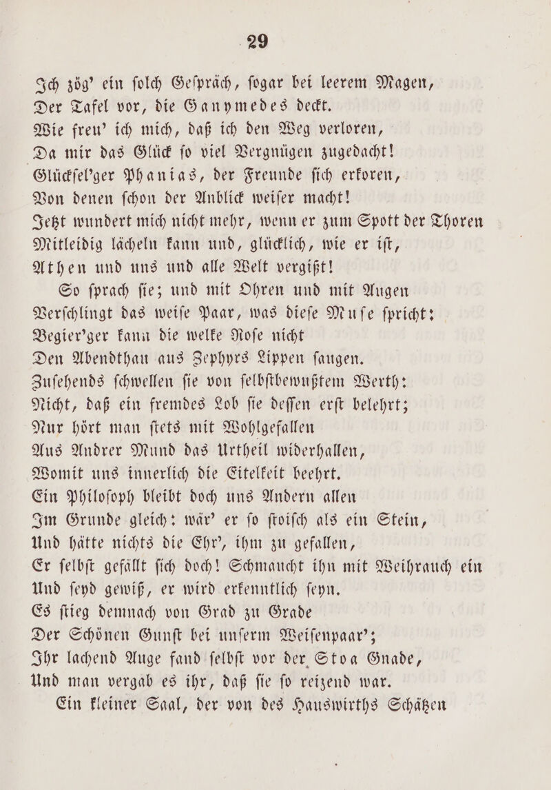 Ich zög' ein ſolch Geſpräch, ſogar bei leerem Magen, Der Tafel vor, die Ganymedes deckt. Wie freu' ich mich, daß ich den Weg verloren, Da mir das Glück ſo viel Vergnügen zugedacht! Glückſel'ger Phanias, der Freunde ſich erkoren, Von denen ſchon der Anblick weiſer macht! Jetzt wundert mich nicht mehr, wenn er zum Spott der Thoren Mitleidig lächeln kann und, glücklich, wie er iſt, Athen und uns und alle Welt vergißt! So ſprach ſie; und mit Ohren und mit Augen Verſchlingt das weiſe Paar, was dieſe Muſe ſpricht: Begier'ger kann die welke Roſe nicht Den Abendthau aus Zephyrs Lippen ſaugen. Zuſehends ſchwellen ſie von ſelbſtbewußtem Werth: Nicht, daß ein fremdes Lob ſie deſſen erſt belehrt; tur hört man ſtets mit Wohlgefallen Aus Andrer Mund das Urtheil widerhallen, Womit uns innerlich die Eitelkeit beehrt. Ein Philoſoph bleibt doch uns Andern allen Im Grunde gleich: wär' er ſo ſtoiſch als ein Stein, Und hätte nichts die Ehr', ihm zu gefallen, Er ſelbſt gefällt ſich doch! Schmaucht ihn mit Weihrauch ein Und ſeyd gewiß, er wird erkenntlich ſeyn. Es ſtieg demnach von Grad zu Grade Der Schönen Gunſt bei unſerm Weiſenpaar'; Ihr lachend Auge fand ſelbſt vor der Stoa Gnade, Und man vergab es ihr, daß ſie ſo reizend war. Ein kleiner Saal, der von des Hauswirths Schätzen