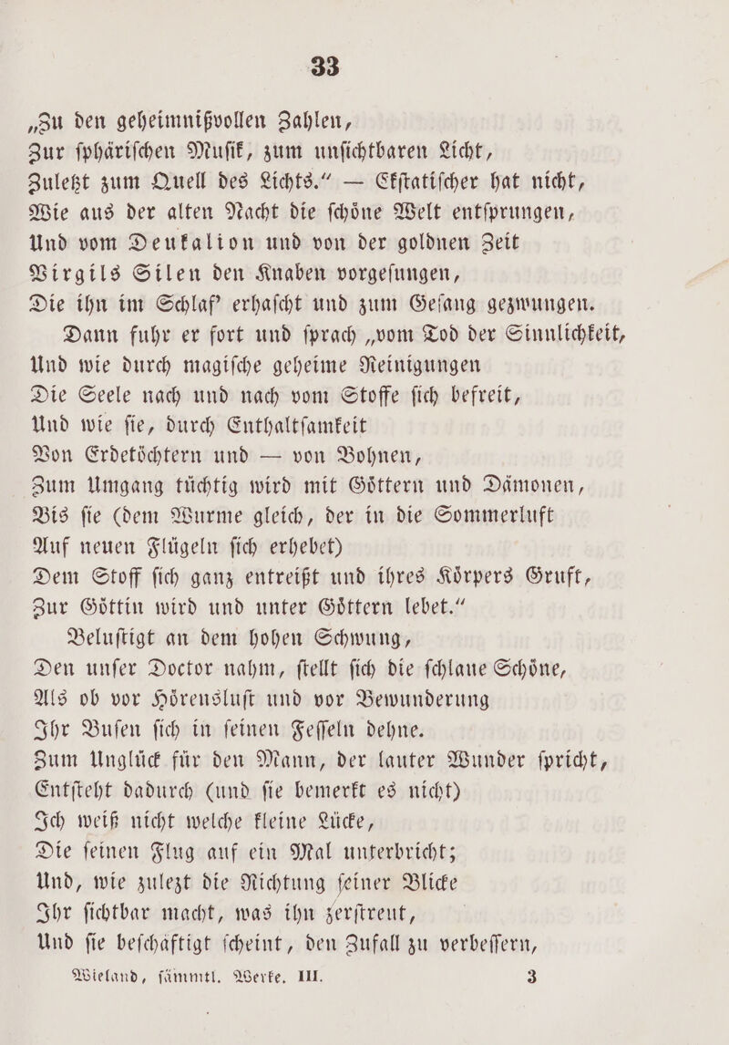 „Zu den geheimnißvollen Zahlen, Zur ſphäriſchen Muſik, zum unſichtbaren Licht, Zuletzt zum Quell des Lichts.“ — Ekſtatiſcher hat nicht, Wie aus der alten Nacht die ſchoͤne Welt entſprungen, Und vom Deukalion und von der goldnen Zeit Virgils Silen den Knaben vorgeſungen, Die ihn im Schlaf' erhaſcht und zum Geſang gezwungen. Dann fuhr er fort und ſprach „vom Tod der Sinnlichkeit, Und wie durch magiſche geheime Reinigungen Die Seele nach und nach vom Stoffe ſich befreit, Und wie fie, durch Enthaltſamkeit Von Erdetüchtern und — von Bohnen, Zum Umgang tüchtig wird mit Goͤttern und Dämonen, Bis ſie (dem Wurme gleich, der in die Sommerluft Auf neuen Flügeln ſich erhebet) Dem Stoff ſich ganz entreißt und ihres Körpers Gruft, Zur Göttin wird und unter Goͤttern lebet.“ Beluſtigt an dem hohen Schwung, Den unſer Doctor nahm, ſtellt ſich die ſchlaue Schoͤne, Als ob vor Hörensluft und vor Bewunderung Ihr Buſen ſich in ſeinen Feſſeln dehne. Zum Unglück für den Mann, der lauter Wunder ſpricht, Entſteht dadurch (und ſie bemerkt es nicht) Ich weiß nicht welche kleine Lücke, Die ſeinen Flug auf ein Mal unterbricht; Und, wie zulezt die Richtung ſeiner Blicke Ihr ſichtbar macht, was ihn zerſtreut, Und fie befchaftigt ſcheint, den Zufall zu verbeſſern, Wieland, ſämmtl. Werke. III. 3