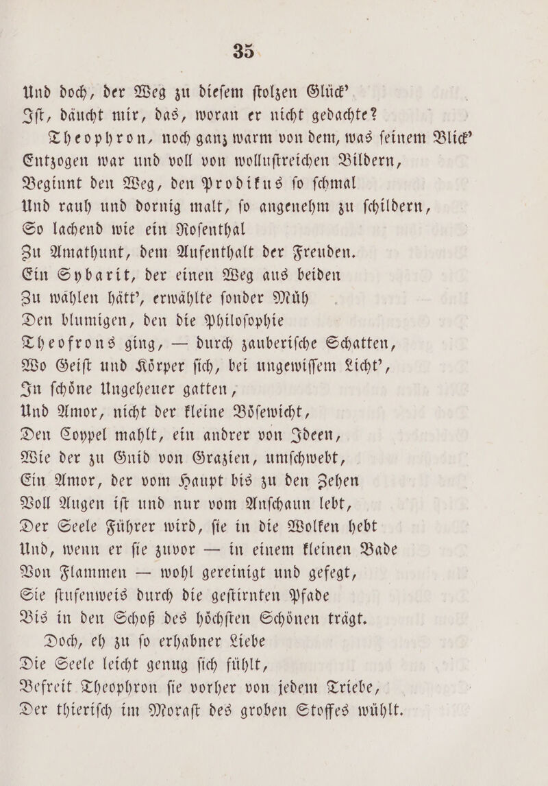 Und doch, der Weg zu dieſem ſtolzen Glück' Iſt, däucht mir, das, woran er nicht gedachte? Theophron, noch ganz warm von dem, was feinem Blick“ Entzogen war und voll von wolluſtreichen Bildern, Beginnt den Weg, den Prodikus ſo ſchmal Und rauh und dornig malt, ſo angenehm zu ſchildern, So lachend wie ein Roſenthal Zu Amathunt, dem Aufenthalt der Freuden. Ein Sybarit, der einen Weg aus beiden Zu wählen hätt', erwählte ſonder Muͤh Den blumigen, den die Philoſophie Theofrons ging, — durch zauberiſche Schatten, Wo Geiſt und Koͤrper ſich, bei ungewiſſem Licht', In ſchoͤne Ungeheuer gatten, Und Amor, nicht der kleine Boͤſewicht, Den Coypel mahlt, ein andrer von Ideen, Wie der zu Gnid von Grazien, umſchwebt, Ein Amor, der vom Haupt bis zu den Zehen Voll Augen iſt und nur vom Anſchaun lebt, Der Seele Führer wird, ſie in die Wolken hebt Und, wenn er ſie zuvor — in einem kleinen Bade Von Flammen — wohl gereinigt und gefegt, Sie ſtufenweis durch die geſtirnten Pfade Bis in den Schoß des höchften Schönen trägt. Doch, eh zu ſo erhabner Liebe Die Seele leicht genug ſich fühlt, Befreit Theophron ſie vorher von jedem Triebe, Der thieriſch im Moraſt des groben Stoffes wühlt.