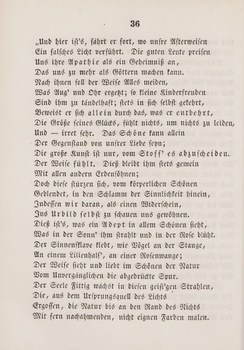 „Und hier iſt's, fährt er fort, wo unſre Afterweiſen Ein falſches Licht verführt. Die guten Leute preiſen Uns ihre Apathie als ein Geheimniß an, Das uns zu mehr als Goͤttern machen kann. each ihnen ſoll der Weiſe Alles meiden, Was Aug' und Ohr ergetzt; ſo kleine Kinderfreuden Sind ihm zu tändelhaft; ſtets in ſich ſelbſt gekehrt, Beweist er ſich allein durch das, was er entbehrt, Die Größe feines Glücks, fühlt nichts, um nichts zu leiden, Und — irret ſehr. Das Schöne kann allein Der Gegenſtand von unſrer Liebe ſeyn; Die große Kunſt iſt nur, vom Stoff' es abzuſcheiden. Der Weiſe fühlt. Dieß bleibt ihm ſtets gemein Mit allen andern Erdenſoͤhnen; Doch dieſe ſtürzen ſich, vom körperlichen Schönen Geblendet, in den Schlamm der Sinnlichkeit hinein, Indeſſen wir daran, als einen Widerſchein, Ins Urbild ſelbſt zu ſchauen uns gewoͤhnen. Dieß iſt's, was ein Adept in allem Schönen ſieht, Was in der Sonn' ihm ſtrahlt und in der Roſe blüht. Der Sinnenfklave klebt, wie Vögel an der Stange, An einem Lilienhalſ', an einer Roſenwange;— Der Weiſe ſieht und liebt im Schoͤnen der Natur Vom Unvergänglichen die abgedrüdte Spur. Der Seele Fittig wächst in dieſen geiſt'gen Strahlen, Die, aus dem Urſprungsquell des Lichts Ergoſſen, die Natur bis an den Rand des Nichts Mit fern nachahmenden, nicht eignen Farben malen.