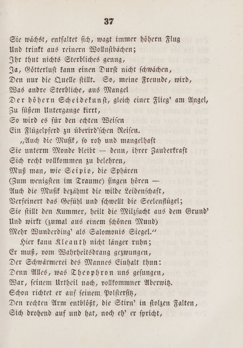 Sie wächst, entfaltet fich, wagt immer hoͤhern Flug Und trinkt aus reinern Wolluſtbächen; Ihr thut nichts Sterbliches genug, Ja, Goͤtterluſt kann einen Durſt nicht ſchwaͤchen, Den nur die Quelle ſtillt. So, meine Freunde, wird, Was andre Sterbliche, aus Mangel Der höhern Scheidekunſt, gleich einer Flieg' am Angel, Zu füßem Untergange kirrt, So wird es für den echten Weiſen Ein Flügelpferd zu überird'ſchen Reiſen. „Auch die Muſik, ſo roh und mangelhaft Sie unterm Monde bleibt — denn, ihrer e Sich recht vollkommen zu belehren, Muß man, wie Scipio, die Sphären (Zum wenigſten im Traume) ſingen hören — Auch die Muſik bezähmt die wilde Leidenſchaft, Verfeinert das Gefühl und ſchwellt die Seelenflügel; Sie ſtillt den Kummer, heilt die Milzſucht aus dem Grund' Und wirkt (zumal aus einem ſchönen Mund) Mehr Wunderding' als Salomonis Siegel.“ Hier kann Kleanth nicht länger ruhn; Er muß, vom Wahrheitsdrang gezwungen, Der Schwärmerei des Mannes Einhalt thun: Denn Alles, was Theophron uns geſungen, War, ſeinem Urtheil nach, vollkommner Aberwitz. Schon richtet er auf ſeinem Polſterſitz, | Den rechten Arm entblößt, die Stirn' in folgen Falten, Sich drohend auf und hat, noch eh' er ſpricht,