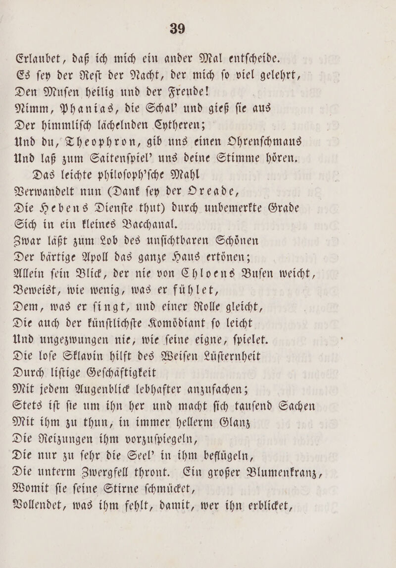 Erlaubet, daß ich mich ein ander Mal entſcheide. Es ſey der Reſt der Nacht, der mich ſo viel gelehrt, Den Muſen heilig und der Freude! Nimm, Phanias, die Schal' und gieß ſie aus Der himmliſch lächelnden Cytheren; Und du, Theophron, gib uns einen Ohrenſchmaus Und laß zum Saitenſpiel' uns deine Stimme hoͤren. Das leichte philoſoph'ſche Mahl Verwandelt nun (Dank ſey der Oreade, Die Hebens Dienſte thut) durch unbemerkte Grade Sich in ein kleines Bacchanal. Zwar läßt zum Lob des unſichtbaren Schoͤnen Der bärtige Apoll das ganze Haus ertönen; Allein ſein Blick, der nie von Chloens Buſen weicht, Beweist, wie wenig, was er fühlet, Dem, was er ſingt, und einer Rolle gleicht, Die auch der künſtlichſte Komoͤdiant fo leicht Und ungezwungen nie, wie ſeine eigne, ſpielet. Die loſe Sklavin hilft des Weiſen Lüſternheit Durch liſtige Geſchäftigkeit Mit jedem Augenblick lebhafter anzufachen; Stets iſt ſie um ihn her und macht ſich tauſend Sachen Mit ihm zu thun, in immer hellerm Glanz Die Reizungen ihm vorzuſpiegeln, Die nur zu ſehr die Seel' in ihm beflügeln, Die unterm Zwergfell thront. Ein großer Blumenkranz, Womit ſie ſeine Stirne ſchmücket, Vollendet, was ihm fehlt, damit, wer ihn erblicket,