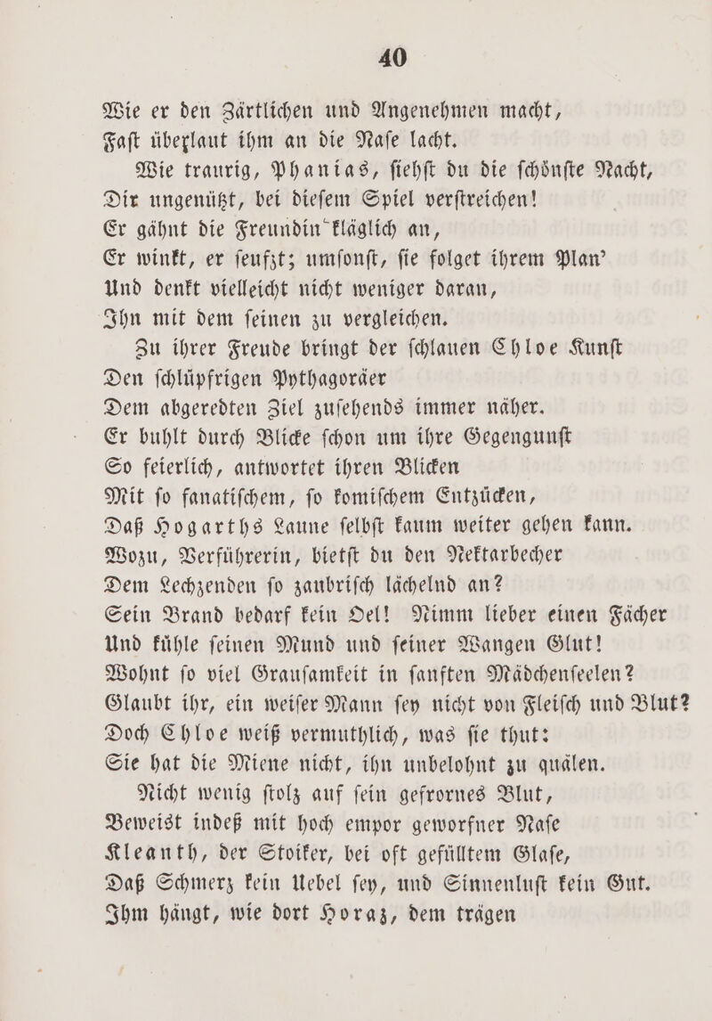 Wie er den Zärtlichen und Angenehmen macht, Faſt überlaut ihm an die Naſe lacht. Wie traurig, Phanias, ſiehſt du die ſchoͤnſte Nacht, Dir ungenützt, bei dieſem Spiel verſtreichen! Er gähnt die Freundin kläglich an, Er winkt, er ſeufzt; umſonſt, ſie folget ihrem Plan' Und denkt vielleicht nicht weniger daran, Ihn mit dem ſeinen zu vergleichen. Zu ihrer Freude bringt der ſchlauen Chloe Kunſt Den ſchlüpfrigen Pythagoräer Dem abgeredten Ziel zuſehends immer näher. Er buhlt durch Blicke ſchon um ihre Gegengunſt So feierlich, antwortet ihren Blicken Mit fo fanatiſchem, fo komiſchem Entzücken, Daß Hogarths Laune ſelbſt kaum weiter gehen kann. Wozu, Verführerin, bietſt du den Nektarbecher Dem Lechzenden fo zaubriſch lächelnd an? Sein Brand bedarf kein Oel! Nimm lieber einen Fächer Und kuͤhle ſeinen Mund und ſeiner Wangen Glut! Wohnt ſo viel Grauſamkeit in ſanften Mädchenſeelen? Glaubt ihr, ein weiſer Mann ſey nicht von Fleiſch und Blut? Doch Chloe weiß vermuthlich, was ſie thut: Sie hat die Miene nicht, ihn unbelohnt zu quälen. Nicht wenig ſtolz auf fein gefrornes Blut, Beweist indeß mit hoch empor geworfner Naſe Kleanth, der Stoiker, bei oft gefülltem Glaſe, Daß Schmerz kein Uebel ſey, und Sinnenluſt kein Gut. Ihm hängt, wie dort Horaz, dem trägen