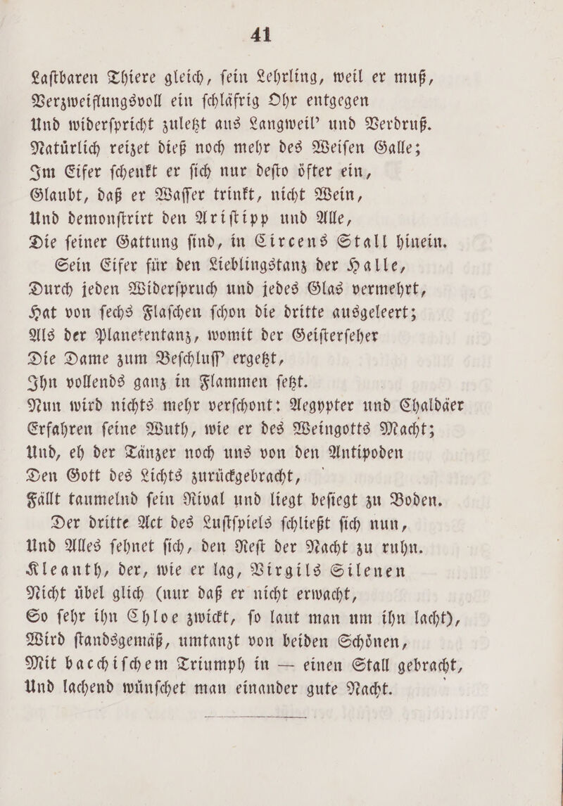 Laſtbaren Thiere gleich, fein Lehrling, weil er muß, Verzweiflungsvoll ein ſchläfrig Ohr entgegen Und widerſpricht zuletzt aus Langweil' und Verdruß. Natürlich reizet dieß noch mehr des Weiſen Galle; Im Eifer ſchenkt er ſich nur deſto öfter ein, Glaubt, daß er Waſſer trinkt, nicht Wein, Und demonſtrirt den Ariſtipp und Alle, Die ſeiner Gattung ſind, in Circens Stall hinein. Sein Eifer für den Lieblingstanz der Halle, Durch jeden Widerſpruch und jedes Glas vermehrt, Hat von ſechs Flaſchen ſchon die dritte ausgeleert; Als der Planetentanz, womit der Geiſterſeher Die Dame zum Beſchluſſ' ergetzt, Ihn vollends ganz in Flammen ſetzt. Nun wird nichts mehr verſchont: Aegypter und Chaldäer Erfahren ſeine Wuth, wie er des Weingotts Macht; Und, eh der Tänzer noch uns von den Antipoden Den Gott des Lichts zurückgebracht, Fällt taumelnd ſein Rival und liegt beſiegt zu Boden. Der dritte Act des Luſtſpiels ſchließt ſich nun, Und Alles ſehnet ſich, den Reſt der Nacht zu ruhn. Kleanth, der, wie er lag, Virgils Silenen Nicht übel glich (nur daß er nicht erwacht, So ſehr ihn Chloe zwickt, ſo laut man um ihn lacht), Wird ſtandsgemäß, umtanzt von beiden Schönen, Mit bacchiſchem Triumph in — einen Stall gebracht, Und lachend wuͤnſchet man einander gute Nacht. f