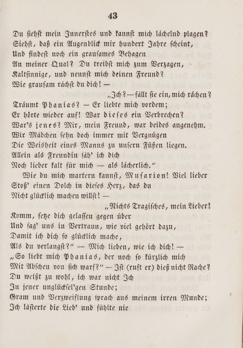 Du ſiehſt mein Innerſtes und kannſt mich lächelnd plagen? Siehſt, daß ein Augenblick mir hundert Jahre ſcheint, Und findeſt noch ein grauſames Behagen An meiner Qual? Du treibſt mich zum Verzagen, Kaltſinnige, und nennſt mich deinen Freund? Wie grauſam rächſt du dich! — „Ich? — fallt fie ein, mich raͤchen? Träumt Phanias? — Er liebte mich vordem; Er hoͤrte wieder auf! War dieſes ein Verbrechen? War's jenes? Mir, mein Freund, war beides angenehm. Wir Mädchen ſehn doch immer mit Vergnügen Die Weisheit eines Manns zu unſern Fuͤßen liegen. Allein als Freundin ſäh' ich dich roch lieber kalt für mich — als lächerlich.“ Wie du mich martern kannſt, Muſarion! Viel lieber Stoß' einen Dolch in dieſes Herz, das du Licht glücklich machen willſt! — „Nichts Tragiſches, mein Lieber! Komm, ſetze dich gelaſſen gegen über Und ſag' uns in Vertraun, wie viel gehört dazu, Damit ich dich ſo glücklich mache, Als du verlangſt?“ — Mich lieben, wie ich dich! — „So liebt mich Phanias, der noch ſo kürzlich mich Mit Abſcheu von ſich warf?“ — Iſt (ruft er) dieß nicht Rache? Du weißt zu wohl, ich war nicht Ich In jener unglückſel'gen Stunde; Gram und Verzweiflung ſprach aus meinem irren Munde; Ich läſterte die Lieb’ und fühlte nie