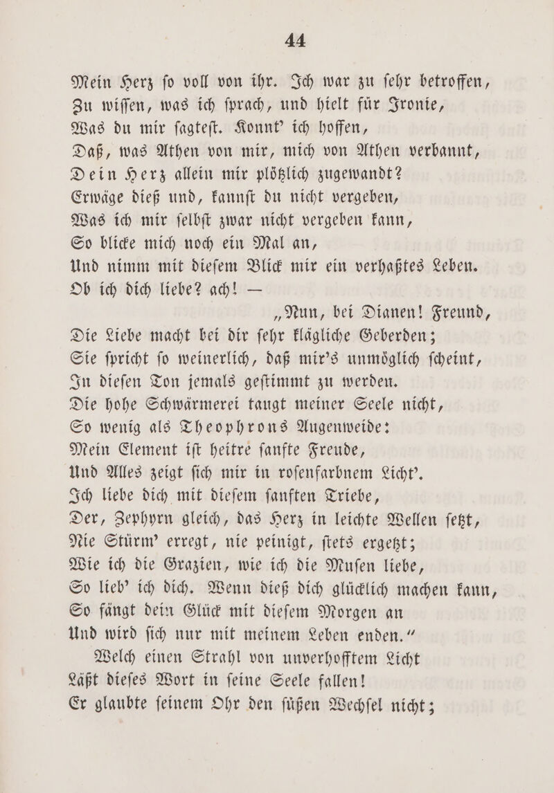 Mein Herz fo voll von ihr. Ich war zu ſehr betroffen, Zu wiſſen, was ich ſprach, und hielt für Ironie, Was du mir ſagteſt. Konnt' ich hoffen, Daß, was Athen von mir, mich von Athen verbannt, Dein Herz allein mir plötzlich zugewandt? Erwäge dieß und, kannſt du nicht vergeben, Was ich mir ſelbſt zwar nicht vergeben kann, So blicke mich noch ein Mal an, Und nimm mit dieſem Blick mir ein verhaßtes Leben. Ob ich dich liebe? ach! — „Nun, bei Dianen! Freund, Die Liebe macht bei dir ſehr klägliche Geberden; Sie ſpricht ſo weinerlich, daß mir's unmoͤglich ſcheint, In dieſen Ton jemals geſtimmt zu werden. Die hohe Schwärmerei taugt meiner Seele nicht, So wenig als Theophrons Augenweide: Mein Element iſt heitre ſanfte Freude, Und Alles zeigt ſich mir in roſenfarbnem Licht'. Ich liebe dich mit dieſem ſanften Triebe, Der, Zephyrn gleich, das Herz in leichte Wellen ſetzt, tie Stürm' erregt, nie peinigt, ſtets ergetzt; Wie ich die Grazien, wie ich die Muſen liebe, So lieb' ich dich. Wenn dieß dich glücklich machen kann, So fängt dein Glück mit dieſem Morgen an Und wird ſich nur mit meinem Leben enden.“ Welch einen Strahl von unverhofftem Licht Läßt dieſes Wort in ſeine Seele fallen! Er glaubte feinem Ohr den ſuͤßen Wechſel nicht;