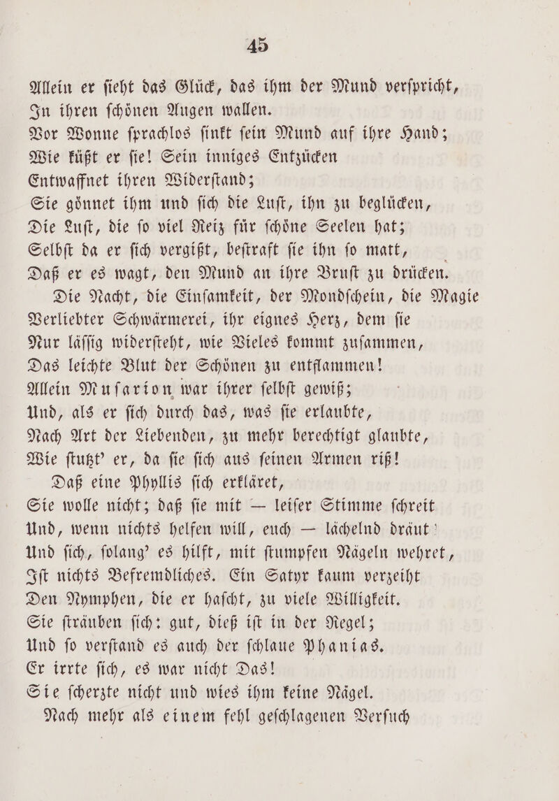 Allein er fieht das Glück, das ihm der Mund verſpricht, In ihren ſchoͤnen Augen wallen. Vor Wonne ſprachlos ſinkt ſein Mund auf ihre Hand; Wie küßt er ſie! Sein inniges Entzücken Entwaffnet ihren Widerſtand; Sie goͤnnet ihm und ſich die Luſt, ihn zu beglücken, Die Luſt, die fo viel Reiz für ſchoͤne Seelen hat; Selbſt da er ſich vergißt, beſtraft ſie ihn ſo matt, a Daß er es wagt, den Mund an ihre Bruſt zu drücken. Die Nacht, die Einſamkeit, der Mondſchein, die Magie Verliebter Schwärmerei, ihr eignes Herz, dem ſie Nur läſſig widerſteht, wie Vieles kommt zuſammen, Das leichte Blut der Schönen zu entflammen! Allein Mu ſarion war ihrer ſelbſt gewiß; Und, als er ſich durch das, was ſie erlaubte, dach Art der Liebenden, zu mehr berechtigt glaubte, Wie ſtutzt' er, da ſie ſich aus ſeinen Armen riß! Daß eine Phyllis ſich erkläret, Sie wolle nicht; daß ſie mit — leiſer Stimme ſchreit Und, wenn nichts helfen will, euch — lächelnd dräut Und ſich, ſolang' es hilft, mit ſtumpfen Nägeln wehret, Iſt nichts Befremdliches. Ein Satyr kaum verzeiht Den Nymphen, die er haſcht, zu viele Willigkeit. Sie ſträuben ſich: gut, dieß iſt in der Regel; Und ſo verſtand es auch der ſchlaue Phanias. Er irrte ſich, es war nicht Das! Sie ſcherzte nicht und wies ihm keine Nägel. Nach mehr als einem fehl geſchlagenen Verſuch